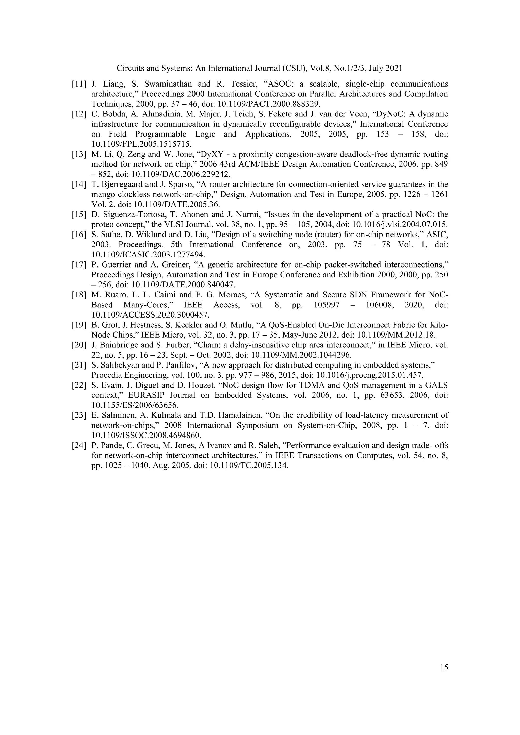 Circuits and Systems: An International Journal (CSIJ), Vol.8, No.1/2/3, July 2021 15 [11] J. Liang, S. Swaminathan and R. Tessier, “ASOC: a scalable, single-chip communications architecture,” Proceedings 2000 International Conference on Parallel Architectures and Compilation Techniques, 2000, pp. 37 – 46, doi: 10.1109/PACT.2000.888329. [12] C. Bobda, A. Ahmadinia, M. Majer, J. Teich, S. Fekete and J. van der Veen, “DyNoC: A dynamic infrastructure for communication in dynamically reconfigurable devices,” International Conference on Field Programmable Logic and Applications, 2005, 2005, pp. 153 – 158, doi: 10.1109/FPL.2005.1515715. [13] M. Li, Q. Zeng and W. Jone, “DyXY - a proximity congestion-aware deadlock-free dynamic routing method for network on chip,” 2006 43rd ACM/IEEE Design Automation Conference, 2006, pp. 849 – 852, doi: 10.1109/DAC.2006.229242. [14] T. Bjerregaard and J. Sparso, “A router architecture for connection-oriented service guarantees in the mango clockless network-on-chip,” Design, Automation and Test in Europe, 2005, pp. 1226 – 1261 Vol. 2, doi: 10.1109/DATE.2005.36. [15] D. Siguenza-Tortosa, T. Ahonen and J. Nurmi, “Issues in the development of a practical NoC: the proteo concept,” the VLSI Journal, vol. 38, no. 1, pp. 95 – 105, 2004, doi: 10.1016/j.vlsi.2004.07.015. [16] S. Sathe, D. Wiklund and D. Liu, “Design of a switching node (router) for on-chip networks,” ASIC, 2003. Proceedings. 5th International Conference on, 2003, pp. 75 – 78 Vol. 1, doi: 10.1109/ICASIC.2003.1277494. [17] P. Guerrier and A. Greiner, “A generic architecture for on-chip packet-switched interconnections,” Proceedings Design, Automation and Test in Europe Conference and Exhibition 2000, 2000, pp. 250 – 256, doi: 10.1109/DATE.2000.840047. [18] M. Ruaro, L. L. Caimi and F. G. Moraes, “A Systematic and Secure SDN Framework for NoC- Based Many-Cores,” IEEE Access, vol. 8, pp. 105997 – 106008, 2020, doi: 10.1109/ACCESS.2020.3000457. [19] B. Grot, J. Hestness, S. Keckler and O. Mutlu, “A QoS-Enabled On-Die Interconnect Fabric for Kilo- Node Chips,” IEEE Micro, vol. 32, no. 3, pp. 17 – 35, May-June 2012, doi: 10.1109/MM.2012.18. [20] J. Bainbridge and S. Furber, “Chain: a delay-insensitive chip area interconnect,” in IEEE Micro, vol. 22, no. 5, pp. 16 – 23, Sept. – Oct. 2002, doi: 10.1109/MM.2002.1044296. [21] S. Salibekyan and P. Panfilov, “A new approach for distributed computing in embedded systems,” Procedia Engineering, vol. 100, no. 3, pp. 977 – 986, 2015, doi: 10.1016/j.proeng.2015.01.457. [22] S. Evain, J. Diguet and D. Houzet, “NoC design flow for TDMA and QoS management in a GALS context,” EURASIP Journal on Embedded Systems, vol. 2006, no. 1, pp. 63653, 2006, doi: 10.1155/ES/2006/63656. [23] E. Salminen, A. Kulmala and T.D. Hamalainen, “On the credibility of load-latency measurement of network-on-chips,” 2008 International Symposium on System-on-Chip, 2008, pp. 1 – 7, doi: 10.1109/ISSOC.2008.4694860. [24] P. Pande, C. Grecu, M. Jones, A Ivanov and R. Saleh, “Performance evaluation and design trade- offs for network-on-chip interconnect architectures,” in IEEE Transactions on Computes, vol. 54, no. 8, pp. 1025 – 1040, Aug. 2005, doi: 10.1109/TC.2005.134. 