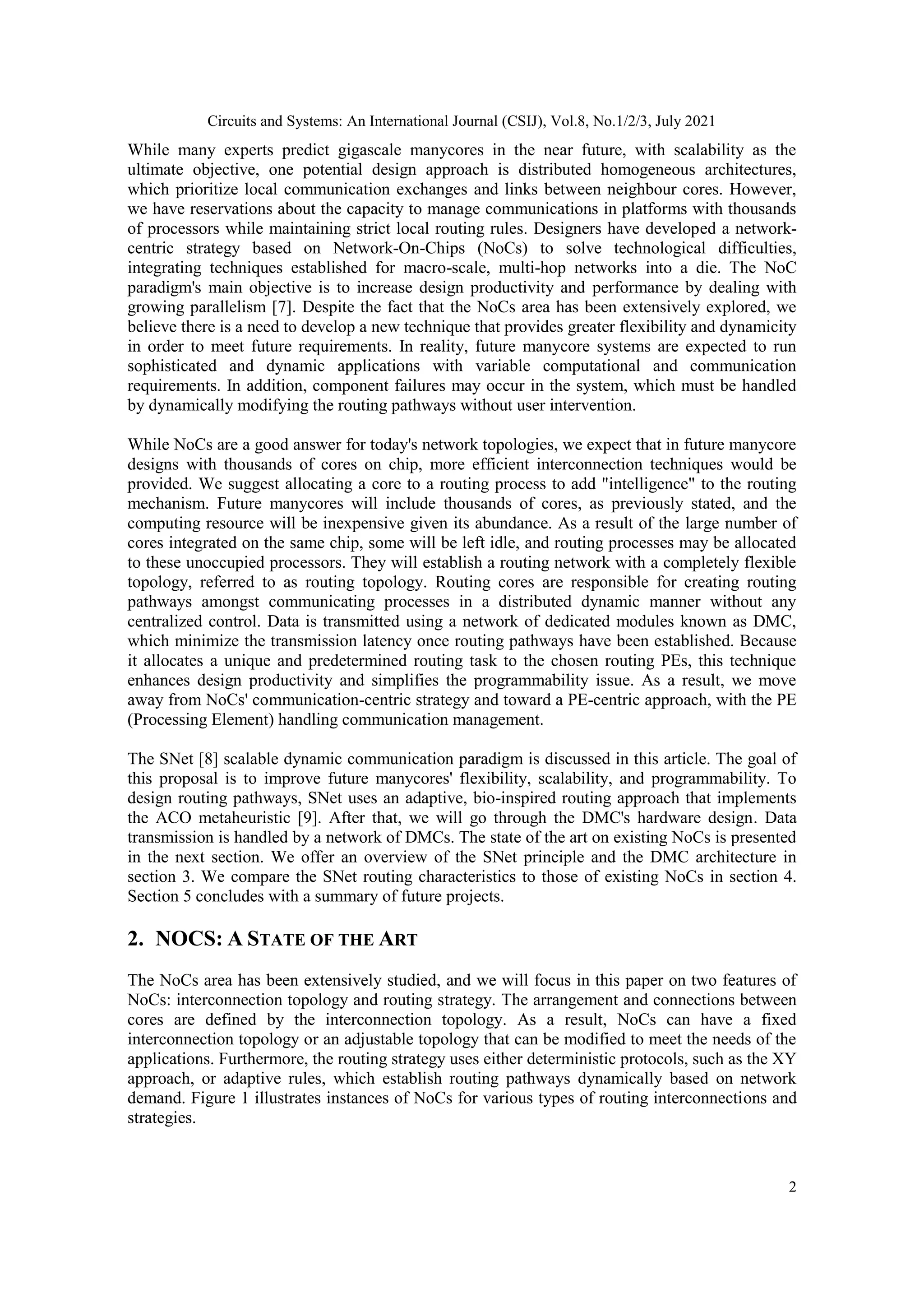 Circuits and Systems: An International Journal (CSIJ), Vol.8, No.1/2/3, July 2021 2 While many experts predict gigascale manycores in the near future, with scalability as the ultimate objective, one potential design approach is distributed homogeneous architectures, which prioritize local communication exchanges and links between neighbour cores. However, we have reservations about the capacity to manage communications in platforms with thousands of processors while maintaining strict local routing rules. Designers have developed a network- centric strategy based on Network-On-Chips (NoCs) to solve technological difficulties, integrating techniques established for macro-scale, multi-hop networks into a die. The NoC paradigm's main objective is to increase design productivity and performance by dealing with growing parallelism [7]. Despite the fact that the NoCs area has been extensively explored, we believe there is a need to develop a new technique that provides greater flexibility and dynamicity in order to meet future requirements. In reality, future manycore systems are expected to run sophisticated and dynamic applications with variable computational and communication requirements. In addition, component failures may occur in the system, which must be handled by dynamically modifying the routing pathways without user intervention. While NoCs are a good answer for today's network topologies, we expect that in future manycore designs with thousands of cores on chip, more efficient interconnection techniques would be provided. We suggest allocating a core to a routing process to add "intelligence" to the routing mechanism. Future manycores will include thousands of cores, as previously stated, and the computing resource will be inexpensive given its abundance. As a result of the large number of cores integrated on the same chip, some will be left idle, and routing processes may be allocated to these unoccupied processors. They will establish a routing network with a completely flexible topology, referred to as routing topology. Routing cores are responsible for creating routing pathways amongst communicating processes in a distributed dynamic manner without any centralized control. Data is transmitted using a network of dedicated modules known as DMC, which minimize the transmission latency once routing pathways have been established. Because it allocates a unique and predetermined routing task to the chosen routing PEs, this technique enhances design productivity and simplifies the programmability issue. As a result, we move away from NoCs' communication-centric strategy and toward a PE-centric approach, with the PE (Processing Element) handling communication management. The SNet [8] scalable dynamic communication paradigm is discussed in this article. The goal of this proposal is to improve future manycores' flexibility, scalability, and programmability. To design routing pathways, SNet uses an adaptive, bio-inspired routing approach that implements the ACO metaheuristic [9]. After that, we will go through the DMC's hardware design. Data transmission is handled by a network of DMCs. The state of the art on existing NoCs is presented in the next section. We offer an overview of the SNet principle and the DMC architecture in section 3. We compare the SNet routing characteristics to those of existing NoCs in section 4. Section 5 concludes with a summary of future projects. 2. NOCS: A STATE OF THE ART The NoCs area has been extensively studied, and we will focus in this paper on two features of NoCs: interconnection topology and routing strategy. The arrangement and connections between cores are defined by the interconnection topology. As a result, NoCs can have a fixed interconnection topology or an adjustable topology that can be modified to meet the needs of the applications. Furthermore, the routing strategy uses either deterministic protocols, such as the XY approach, or adaptive rules, which establish routing pathways dynamically based on network demand. Figure 1 illustrates instances of NoCs for various types of routing interconnections and strategies. 