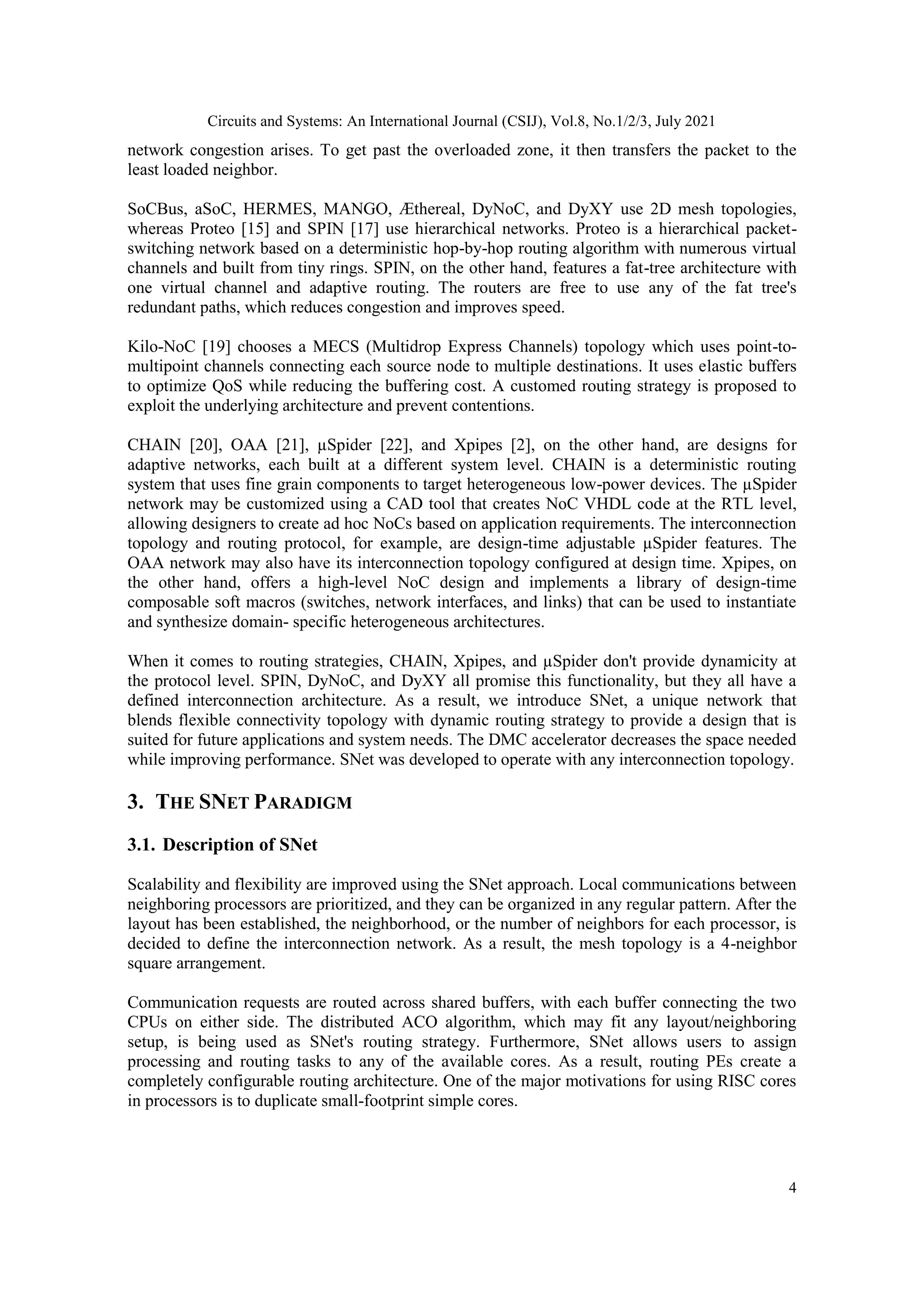 Circuits and Systems: An International Journal (CSIJ), Vol.8, No.1/2/3, July 2021 4 network congestion arises. To get past the overloaded zone, it then transfers the packet to the least loaded neighbor. SoCBus, aSoC, HERMES, MANGO, Æthereal, DyNoC, and DyXY use 2D mesh topologies, whereas Proteo [15] and SPIN [17] use hierarchical networks. Proteo is a hierarchical packet- switching network based on a deterministic hop-by-hop routing algorithm with numerous virtual channels and built from tiny rings. SPIN, on the other hand, features a fat-tree architecture with one virtual channel and adaptive routing. The routers are free to use any of the fat tree's redundant paths, which reduces congestion and improves speed. Kilo-NoC [19] chooses a MECS (Multidrop Express Channels) topology which uses point-to- multipoint channels connecting each source node to multiple destinations. It uses elastic buffers to optimize QoS while reducing the buffering cost. A customed routing strategy is proposed to exploit the underlying architecture and prevent contentions. CHAIN [20], OAA [21], µSpider [22], and Xpipes [2], on the other hand, are designs for adaptive networks, each built at a different system level. CHAIN is a deterministic routing system that uses fine grain components to target heterogeneous low-power devices. The µSpider network may be customized using a CAD tool that creates NoC VHDL code at the RTL level, allowing designers to create ad hoc NoCs based on application requirements. The interconnection topology and routing protocol, for example, are design-time adjustable µSpider features. The OAA network may also have its interconnection topology configured at design time. Xpipes, on the other hand, offers a high-level NoC design and implements a library of design-time composable soft macros (switches, network interfaces, and links) that can be used to instantiate and synthesize domain- specific heterogeneous architectures. When it comes to routing strategies, CHAIN, Xpipes, and µSpider don't provide dynamicity at the protocol level. SPIN, DyNoC, and DyXY all promise this functionality, but they all have a defined interconnection architecture. As a result, we introduce SNet, a unique network that blends flexible connectivity topology with dynamic routing strategy to provide a design that is suited for future applications and system needs. The DMC accelerator decreases the space needed while improving performance. SNet was developed to operate with any interconnection topology. 3. THE SNET PARADIGM 3.1. Description of SNet Scalability and flexibility are improved using the SNet approach. Local communications between neighboring processors are prioritized, and they can be organized in any regular pattern. After the layout has been established, the neighborhood, or the number of neighbors for each processor, is decided to define the interconnection network. As a result, the mesh topology is a 4-neighbor square arrangement. Communication requests are routed across shared buffers, with each buffer connecting the two CPUs on either side. The distributed ACO algorithm, which may fit any layout/neighboring setup, is being used as SNet's routing strategy. Furthermore, SNet allows users to assign processing and routing tasks to any of the available cores. As a result, routing PEs create a completely configurable routing architecture. One of the major motivations for using RISC cores in processors is to duplicate small-footprint simple cores. 