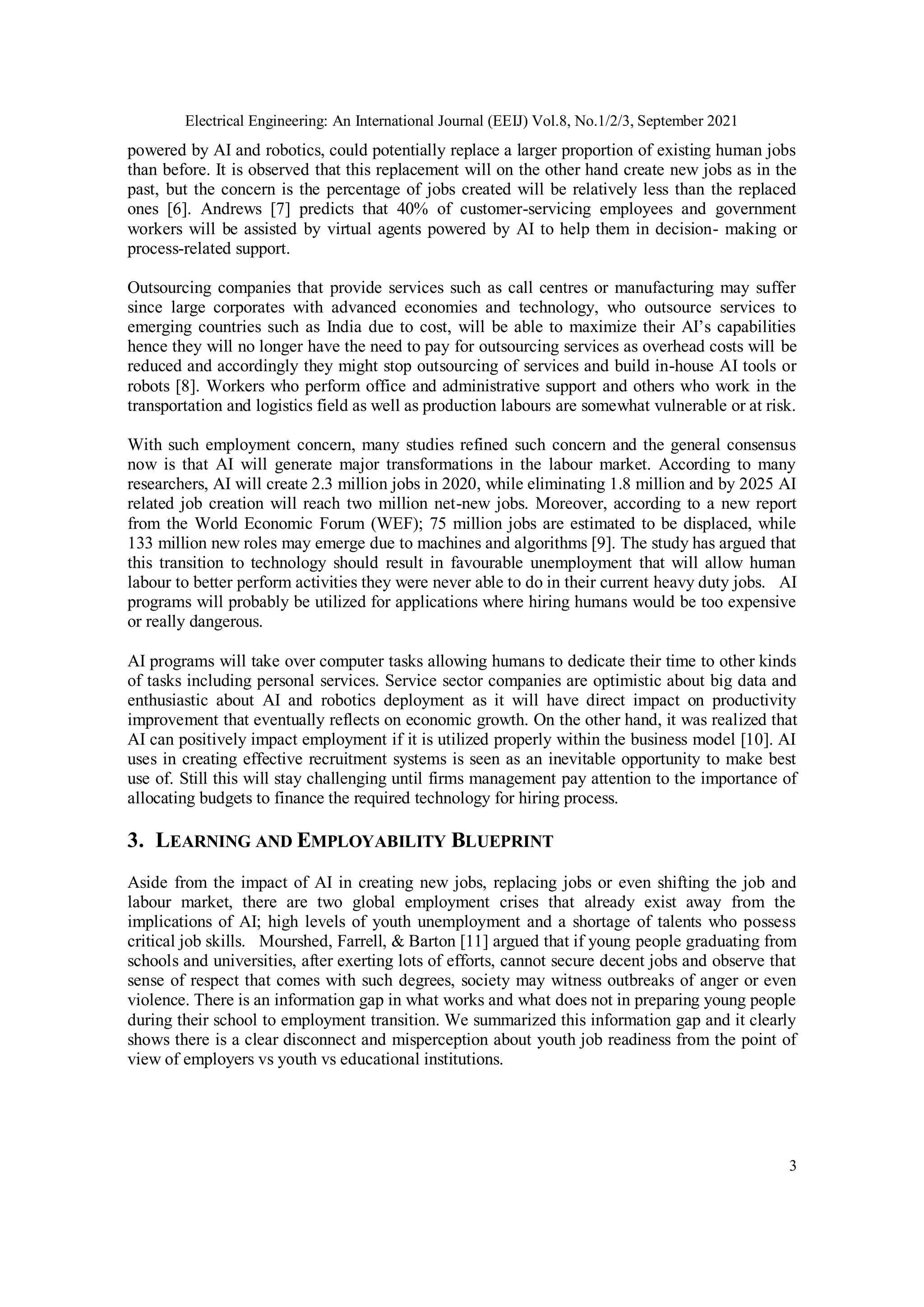 Electrical Engineering: An International Journal (EEIJ) Vol.8, No.1/2/3, September 2021
3
powered by AI and robotics, could potentially replace a larger proportion of existing human jobs
than before. It is observed that this replacement will on the other hand create new jobs as in the
past, but the concern is the percentage of jobs created will be relatively less than the replaced
ones [6]. Andrews [7] predicts that 40% of customer-servicing employees and government
workers will be assisted by virtual agents powered by AI to help them in decision- making or
process-related support.
Outsourcing companies that provide services such as call centres or manufacturing may suffer
since large corporates with advanced economies and technology, who outsource services to
emerging countries such as India due to cost, will be able to maximize their AI’s capabilities
hence they will no longer have the need to pay for outsourcing services as overhead costs will be
reduced and accordingly they might stop outsourcing of services and build in-house AI tools or
robots [8]. Workers who perform office and administrative support and others who work in the
transportation and logistics field as well as production labours are somewhat vulnerable or at risk.
With such employment concern, many studies refined such concern and the general consensus
now is that AI will generate major transformations in the labour market. According to many
researchers, AI will create 2.3 million jobs in 2020, while eliminating 1.8 million and by 2025 AI
related job creation will reach two million net-new jobs. Moreover, according to a new report
from the World Economic Forum (WEF); 75 million jobs are estimated to be displaced, while
133 million new roles may emerge due to machines and algorithms [9]. The study has argued that
this transition to technology should result in favourable unemployment that will allow human
labour to better perform activities they were never able to do in their current heavy duty jobs. AI
programs will probably be utilized for applications where hiring humans would be too expensive
or really dangerous.
AI programs will take over computer tasks allowing humans to dedicate their time to other kinds
of tasks including personal services. Service sector companies are optimistic about big data and
enthusiastic about AI and robotics deployment as it will have direct impact on productivity
improvement that eventually reflects on economic growth. On the other hand, it was realized that
AI can positively impact employment if it is utilized properly within the business model [10]. AI
uses in creating effective recruitment systems is seen as an inevitable opportunity to make best
use of. Still this will stay challenging until firms management pay attention to the importance of
allocating budgets to finance the required technology for hiring process.
3. LEARNING AND EMPLOYABILITY BLUEPRINT
Aside from the impact of AI in creating new jobs, replacing jobs or even shifting the job and
labour market, there are two global employment crises that already exist away from the
implications of AI; high levels of youth unemployment and a shortage of talents who possess
critical job skills. Mourshed, Farrell, & Barton [11] argued that if young people graduating from
schools and universities, after exerting lots of efforts, cannot secure decent jobs and observe that
sense of respect that comes with such degrees, society may witness outbreaks of anger or even
violence. There is an information gap in what works and what does not in preparing young people
during their school to employment transition. We summarized this information gap and it clearly
shows there is a clear disconnect and misperception about youth job readiness from the point of
view of employers vs youth vs educational institutions.
 