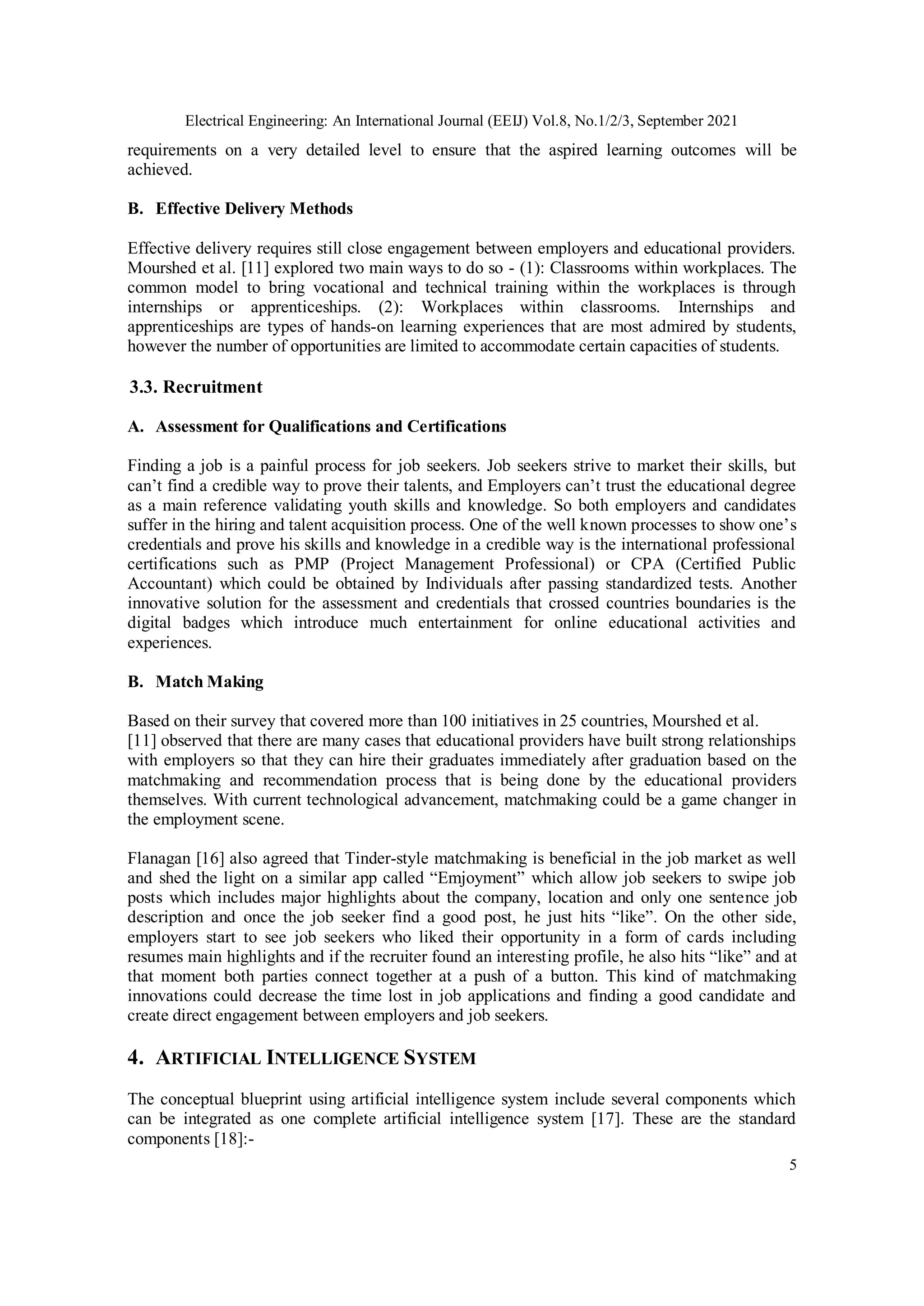 Electrical Engineering: An International Journal (EEIJ) Vol.8, No.1/2/3, September 2021
5
requirements on a very detailed level to ensure that the aspired learning outcomes will be
achieved.
B. Effective Delivery Methods
Effective delivery requires still close engagement between employers and educational providers.
Mourshed et al. [11] explored two main ways to do so - (1): Classrooms within workplaces. The
common model to bring vocational and technical training within the workplaces is through
internships or apprenticeships. (2): Workplaces within classrooms. Internships and
apprenticeships are types of hands-on learning experiences that are most admired by students,
however the number of opportunities are limited to accommodate certain capacities of students.
3.3. Recruitment
A. Assessment for Qualifications and Certifications
Finding a job is a painful process for job seekers. Job seekers strive to market their skills, but
can’t find a credible way to prove their talents, and Employers can’t trust the educational degree
as a main reference validating youth skills and knowledge. So both employers and candidates
suffer in the hiring and talent acquisition process. One of the well known processes to show one’s
credentials and prove his skills and knowledge in a credible way is the international professional
certifications such as PMP (Project Management Professional) or CPA (Certified Public
Accountant) which could be obtained by Individuals after passing standardized tests. Another
innovative solution for the assessment and credentials that crossed countries boundaries is the
digital badges which introduce much entertainment for online educational activities and
experiences.
B. Match Making
Based on their survey that covered more than 100 initiatives in 25 countries, Mourshed et al.
[11] observed that there are many cases that educational providers have built strong relationships
with employers so that they can hire their graduates immediately after graduation based on the
matchmaking and recommendation process that is being done by the educational providers
themselves. With current technological advancement, matchmaking could be a game changer in
the employment scene.
Flanagan [16] also agreed that Tinder-style matchmaking is beneficial in the job market as well
and shed the light on a similar app called “Emjoyment” which allow job seekers to swipe job
posts which includes major highlights about the company, location and only one sentence job
description and once the job seeker find a good post, he just hits “like”. On the other side,
employers start to see job seekers who liked their opportunity in a form of cards including
resumes main highlights and if the recruiter found an interesting profile, he also hits “like” and at
that moment both parties connect together at a push of a button. This kind of matchmaking
innovations could decrease the time lost in job applications and finding a good candidate and
create direct engagement between employers and job seekers.
4. ARTIFICIAL INTELLIGENCE SYSTEM
The conceptual blueprint using artificial intelligence system include several components which
can be integrated as one complete artificial intelligence system [17]. These are the standard
components [18]:-
 