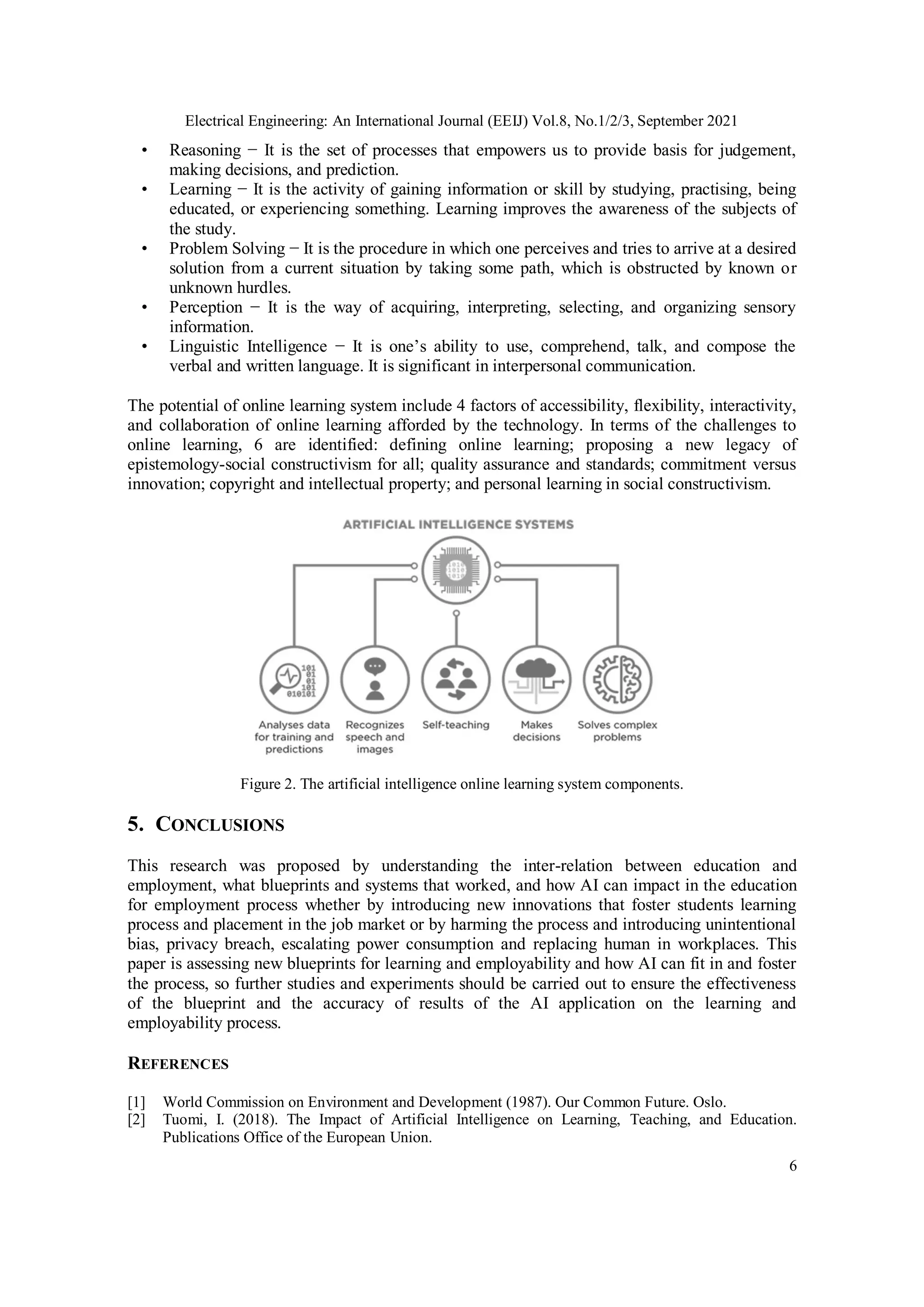 Electrical Engineering: An International Journal (EEIJ) Vol.8, No.1/2/3, September 2021
6
• Reasoning − It is the set of processes that empowers us to provide basis for judgement,
making decisions, and prediction.
• Learning − It is the activity of gaining information or skill by studying, practising, being
educated, or experiencing something. Learning improves the awareness of the subjects of
the study.
• Problem Solving − It is the procedure in which one perceives and tries to arrive at a desired
solution from a current situation by taking some path, which is obstructed by known or
unknown hurdles.
• Perception − It is the way of acquiring, interpreting, selecting, and organizing sensory
information.
• Linguistic Intelligence − It is one’s ability to use, comprehend, talk, and compose the
verbal and written language. It is significant in interpersonal communication.
The potential of online learning system include 4 factors of accessibility, flexibility, interactivity,
and collaboration of online learning afforded by the technology. In terms of the challenges to
online learning, 6 are identified: defining online learning; proposing a new legacy of
epistemology-social constructivism for all; quality assurance and standards; commitment versus
innovation; copyright and intellectual property; and personal learning in social constructivism.
Figure 2. The artificial intelligence online learning system components.
5. CONCLUSIONS
This research was proposed by understanding the inter-relation between education and
employment, what blueprints and systems that worked, and how AI can impact in the education
for employment process whether by introducing new innovations that foster students learning
process and placement in the job market or by harming the process and introducing unintentional
bias, privacy breach, escalating power consumption and replacing human in workplaces. This
paper is assessing new blueprints for learning and employability and how AI can fit in and foster
the process, so further studies and experiments should be carried out to ensure the effectiveness
of the blueprint and the accuracy of results of the AI application on the learning and
employability process.
REFERENCES
[1] World Commission on Environment and Development (1987). Our Common Future. Oslo.
[2] Tuomi, I. (2018). The Impact of Artificial Intelligence on Learning, Teaching, and Education.
Publications Office of the European Union.
 