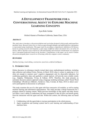 Machine Learning and Applications: An International Journal (MLAIJ) Vol.8, No.2/3, September 2021
DOI:10.5121/mlaij.2021.8301 1
A DEVELOPMENT FRAMEWORK FOR A
CONVERSATIONAL AGENT TO EXPLORE MACHINE
LEARNING CONCEPTS
Ayse Kok Arslan
Oxford Alumni of Northern California, Santa Clara, USA
ABSTRACT
This study aims to introduce a discussion platform and curriculum designed to help people understand how
machines learn. Research shows how to train an agent through dialogue and understand how information
is represented using visualization. This paper starts by providing a comprehensive definition of AI literacy
based on existing research and integrates a wide range of different subject documents into a set of key AI
literacy skills to develop a user-centered AI. This functionality and structural considerations are organized
into a conceptual framework based on the literature. Contributions to this paper can be used to initiate
discussion and guide future research on AI learning within the computer science community.
KEYWORDS
Machine learning, visual editing, construction, neural nets, artificial intelligence
1. INTRODUCTION
Online discourse in cyberspace (mainly textual data) raises methodological problems, including
data collection and coding (Vieira, Parsons, & Byrd, 2018) when it comes to analyzing it. It is
often not enough to measure users’ cognitive engagement only by observable indicators, but
combining quantitative data and qualitative content analysis will provide more reliable results
(e.g., Atapattu, Thilakaratne, Vivian, & Falkner, 2019). Therefore, this study presents an
automatic discourse analysis approach using a language modeling technique called ‘Neural Word
Embeddings’ (Word2vec) (Mikolov, Sutskever, Chen, Corrado, & Dean, 2013) to detect users’
active participation in discussions in cyberspace.
This study examines the use of a chat agent with four consecutive AI modules, as well as testing
machine learning and information representation. This study provides a design framework for a
program related to training content. While previous knowledge of chat agents and other factors
can affect a user’s ability to understand, the basic assumption is that all users can benefit greatly
from the interaction with the agent and chat. Within this context, the following ideas are based
on:
1. Collaborating with the agent helps to increase participation in the whole process.
2. Agent recognition and training content lead to user learning and understanding of how
machines learn.
 