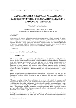 Machine Learning and Applications: An International Journal (MLAIJ) Vol.8, No.2/3, September 2021
DOI:10.5121/mlaij.2021.8303 29
CATWALKGRADER: A CATWALK ANALYSIS AND
CORRECTION SYSTEM USING MACHINE LEARNING
AND COMPUTER VISION
Tianjiao Dong1
and Yu Sun2
1
Northwood High School, Irvine, CA 92620
2
California State Polytechnic University, Pomona, CA, 91768
ABSTRACT
In recent years, the modeling industry has attracted many people, causing a drastic increase in the number
of modeling training classes. Modeling takes practice, and without professional training, few beginners
know if they are doing it right or not. In this paper, we present a real-time 2D model walk grading app
based on Mediapipe, a library for real-time, multi-person keypoint detection. After capturing 2D positions
of a person's joints and skeletal wireframe from an uploaded video, our app uses a scoring formula to
provide accurate scores and tailored feedback to each user for their modeling skills.
KEYWORDS
Runway model, Catwalk Scoring, Flutter, Mediapie
1. INTRODUCTION
It’s no secret that fashion supermodels make a lot of money. [1, 8] In fact, most high fashion
models’ salaries reach astronomical figures. For instance, Kendall Jenner’s net worth is estimated
at a mind-boggling $22.5 million. This is a rare case, but the average annual salary for a
professional model is $147,126.00, three times the average income of US citizens. Every year,
thousands of young, beautiful, tall, ambitious people enter the modeling industry in hopes of
becoming rich and famous. Just look at how many people audition for the “Fashion Model
Reality TV Show’ or “American’s Next Top Model,” and how many viewers these TV shows
have.
One of the determining factors for becoming a supermodel is a good runway walk, and there are
hundreds of modeling training classes every year to teach this skill and others related to the
industry.
There are modeling training classes online and in person to train models to execute a good
runway walk. These classes are only effective when taught by experienced modeling instructors,
which increases their price, making them too expensive for most just joining the industry since
most beginners are also college students. Classes are also a limited resource, since trainers only
have a certain amount of energy and time to focus on each student. Other alternatives, such as
pre-recorded modeling training videos, cannot provide tailored feedback to each student, and are
thus not the most effective way to train.
In this paper, we follow the same line of research given in the paper “Real-time Human Gesture
Grading Based on OpenPose.” [13] Our goal is to develop an accessible mobile app that scores
 