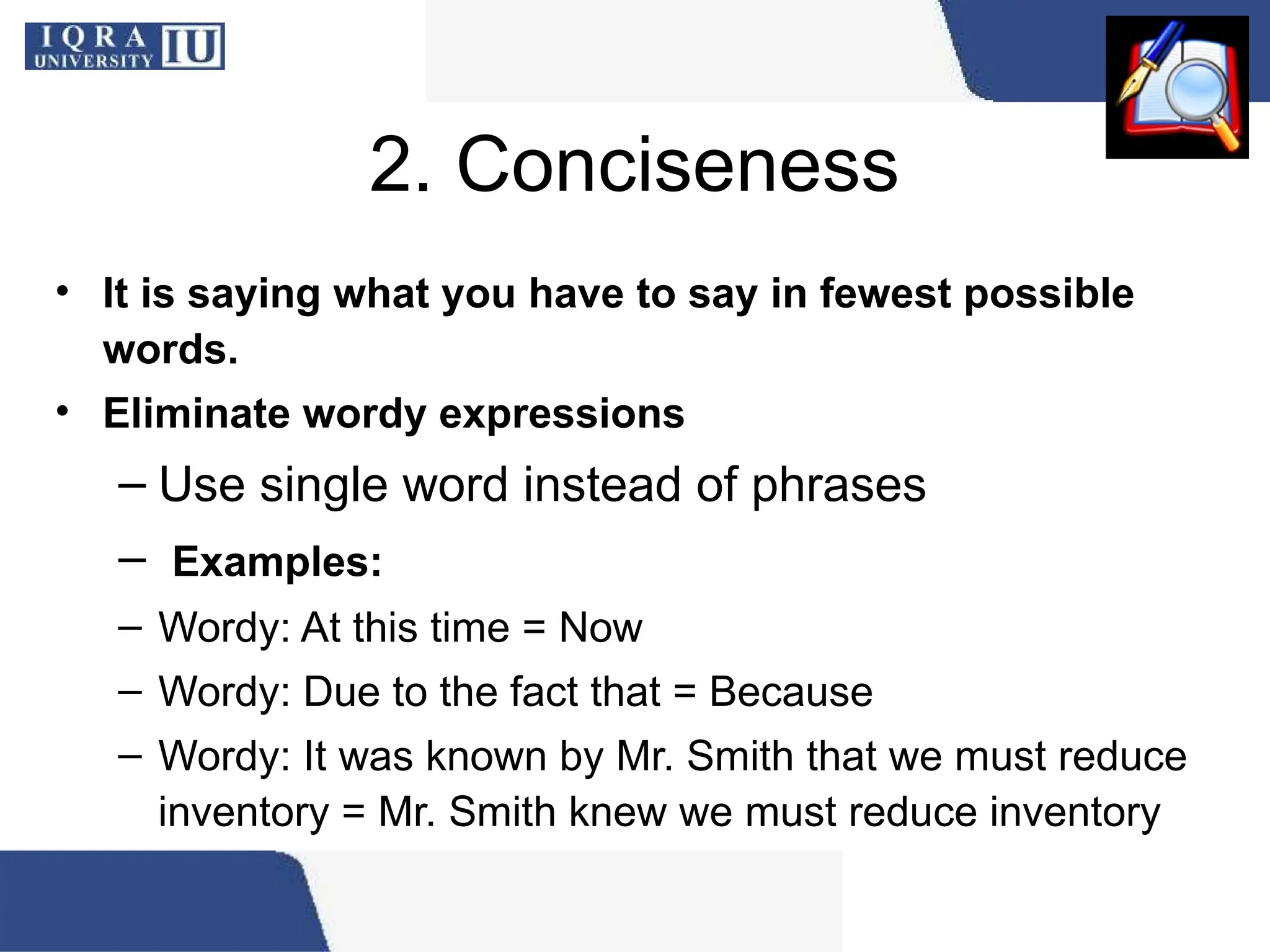 2. Conciseness
• It is saying what you have to say in fewest possible
words.
• Eliminate wordy expressions
– Use single word instead of phrases
– Examples:
– Wordy: At this time = Now
– Wordy: Due to the fact that = Because
– Wordy: It was known by Mr. Smith that we must reduce
inventory = Mr. Smith knew we must reduce inventory
 