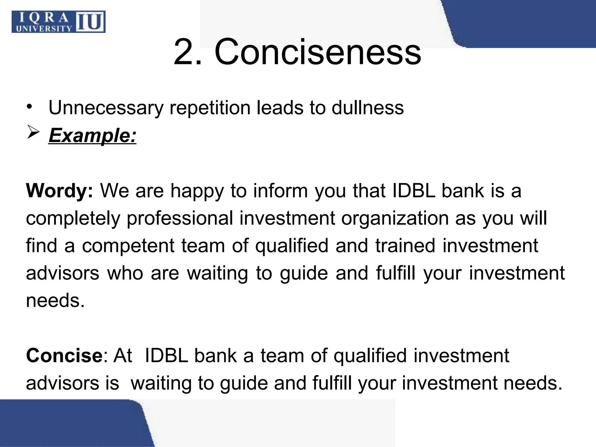 2. Conciseness
• Unnecessary repetition leads to dullness
 Example:
Wordy: We are happy to inform you that IDBL bank is a
completely professional investment organization as you will
find a competent team of qualified and trained investment
advisors who are waiting to guide and fulfill your investment
needs.
Concise: At IDBL bank a team of qualified investment
advisors is waiting to guide and fulfill your investment needs.
 