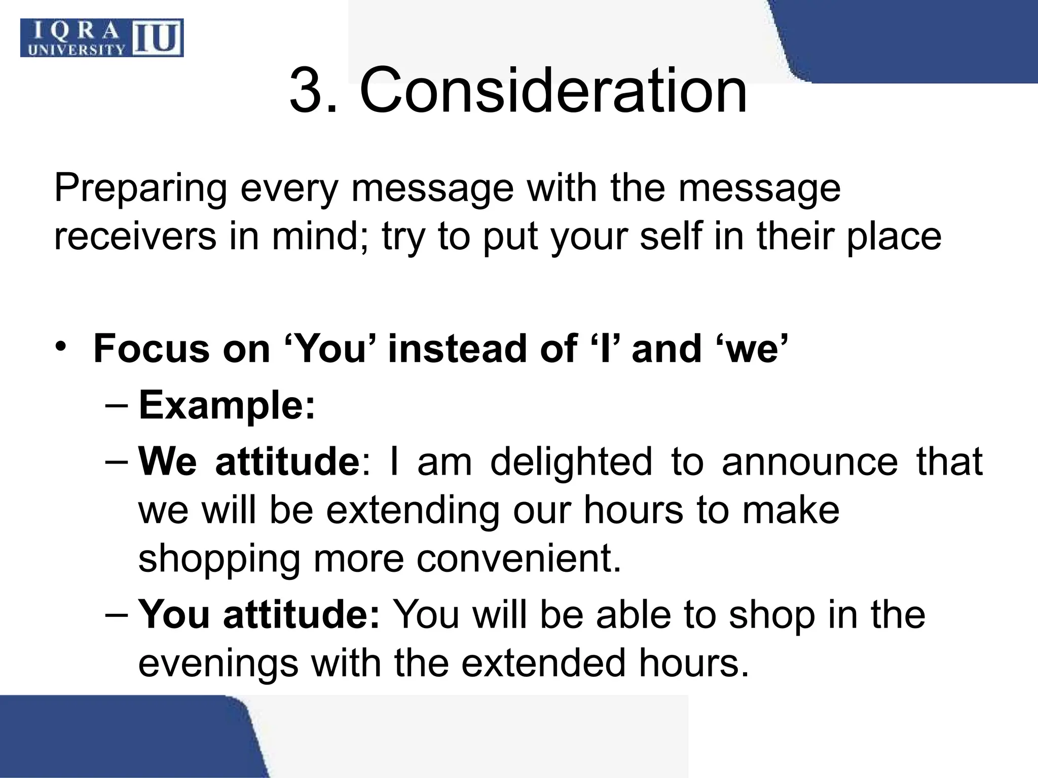 3. Consideration
Preparing every message with the message
receivers in mind; try to put your self in their place
• Focus on ‘You’ instead of ‘I’ and ‘we’
– Example:
– We attitude: I am delighted to announce that
we will be extending our hours to make
shopping more convenient.
– You attitude: You will be able to shop in the
evenings with the extended hours.
 