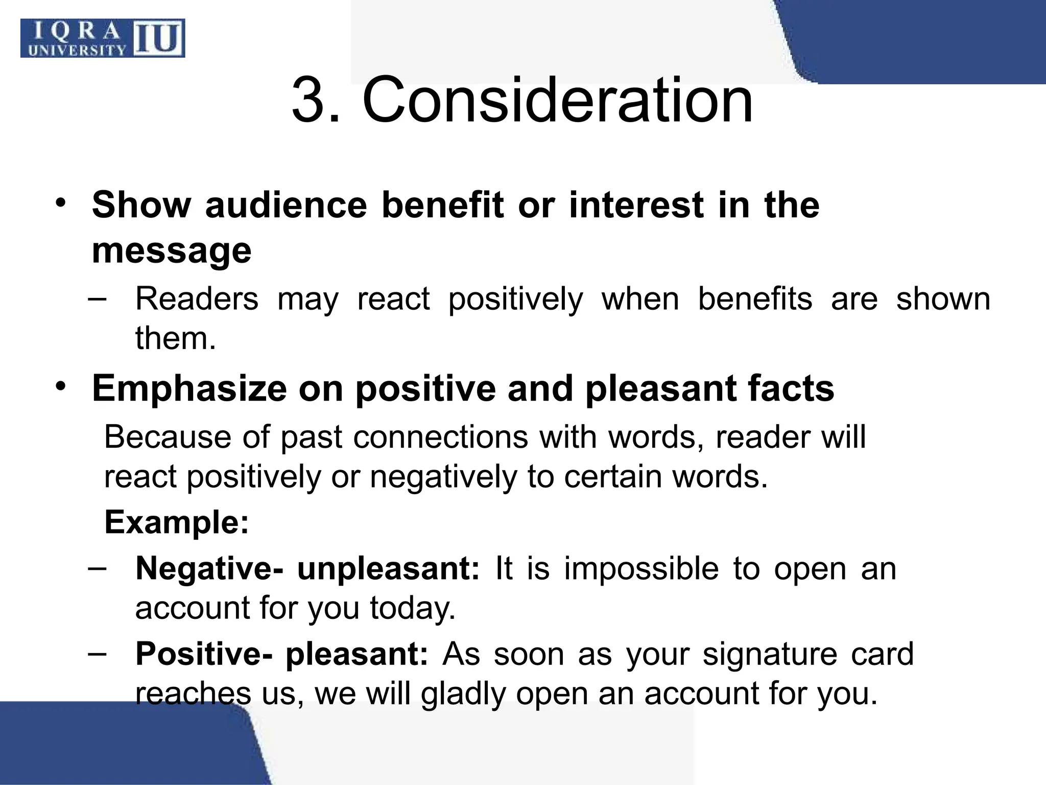 3. Consideration
• Show audience benefit or interest in the
message
– Readers may react positively when benefits are shown
them.
• Emphasize on positive and pleasant facts
Because of past connections with words, reader will
react positively or negatively to certain words.
Example:
– Negative- unpleasant: It is impossible to open an
account for you today.
– Positive- pleasant: As soon as your signature card
reaches us, we will gladly open an account for you.
 