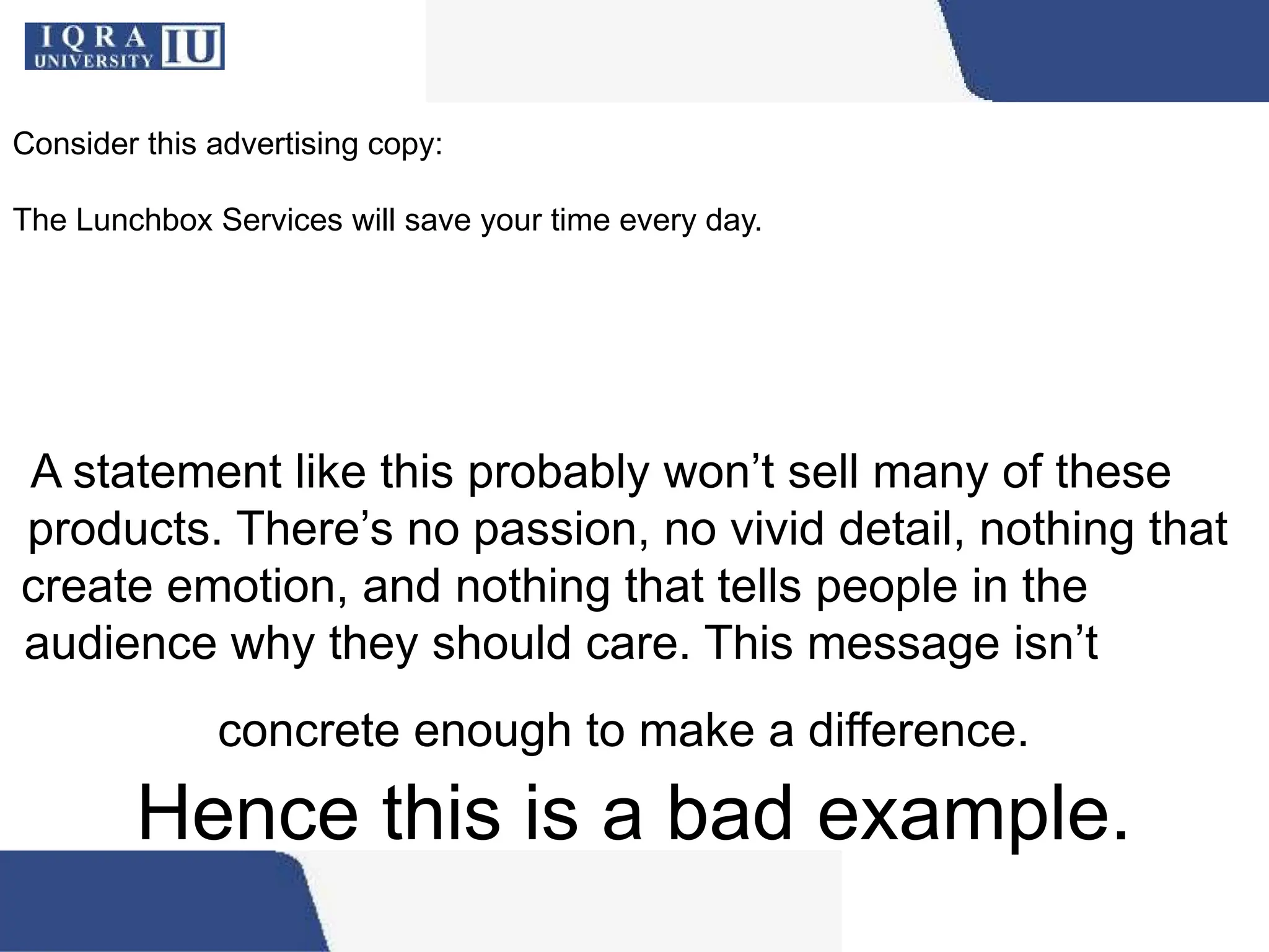 A statement like this probably won’t sell many of these
products. There’s no passion, no vivid detail, nothing that
create emotion, and nothing that tells people in the
audience why they should care. This message isn’t
concrete enough to make a difference.
Hence this is a bad example.
Consider this advertising copy:
The Lunchbox Services will save your time every day.
 