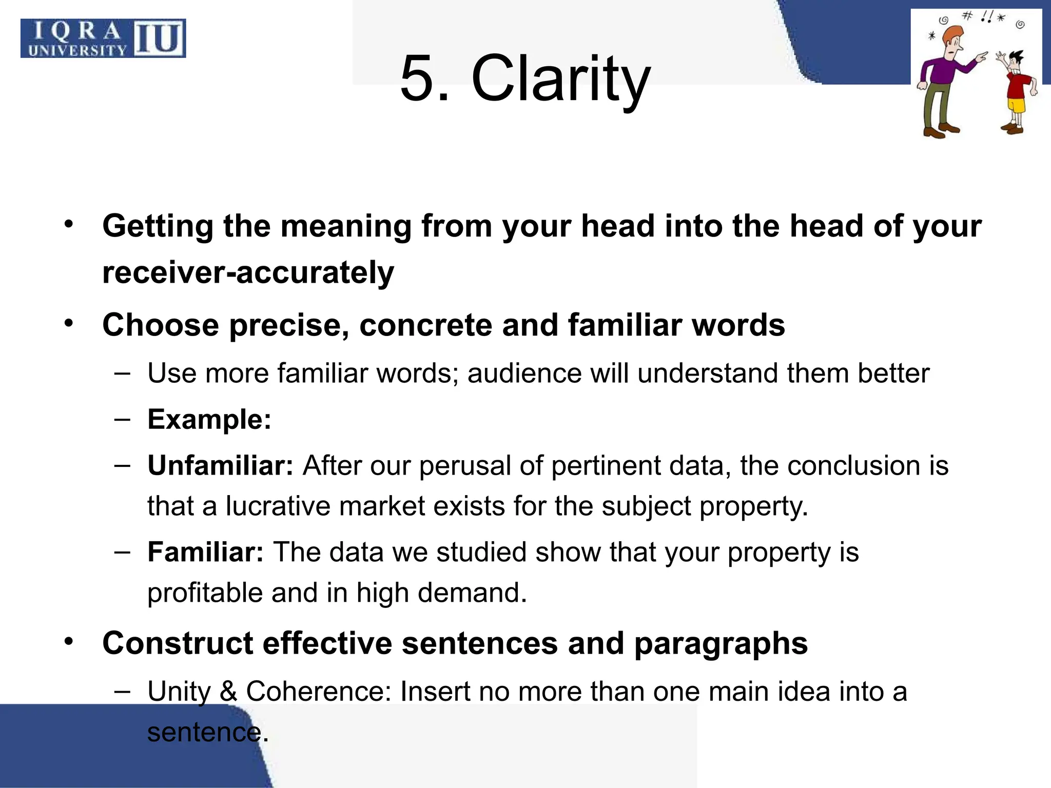5. Clarity
• Getting the meaning from your head into the head of your
receiver-accurately
• Choose precise, concrete and familiar words
– Use more familiar words; audience will understand them better
– Example:
– Unfamiliar: After our perusal of pertinent data, the conclusion is
that a lucrative market exists for the subject property.
– Familiar: The data we studied show that your property is
profitable and in high demand.
• Construct effective sentences and paragraphs
– Unity & Coherence: Insert no more than one main idea into a
sentence.
 