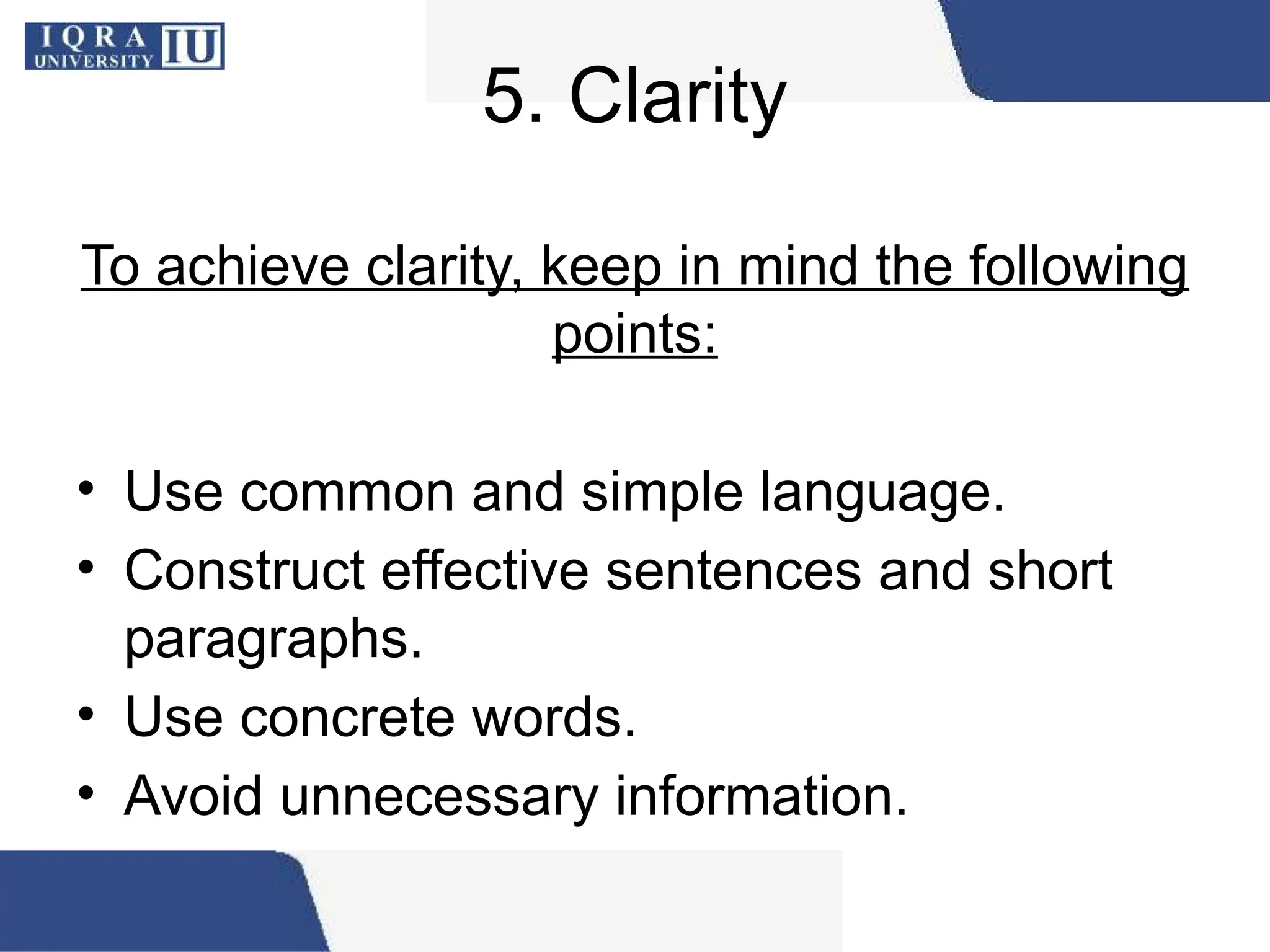 5. Clarity
To achieve clarity, keep in mind the following
points:
• Use common and simple language.
• Construct effective sentences and short
paragraphs.
• Use concrete words.
• Avoid unnecessary information.
 