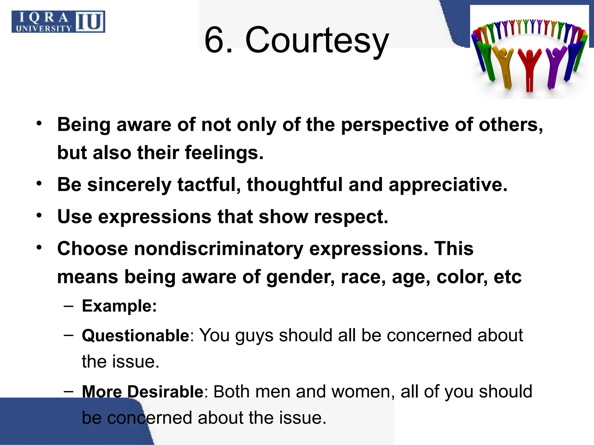 6. Courtesy
• Being aware of not only of the perspective of others,
but also their feelings.
• Be sincerely tactful, thoughtful and appreciative.
• Use expressions that show respect.
• Choose nondiscriminatory expressions. This
means being aware of gender, race, age, color, etc
– Example:
– Questionable: You guys should all be concerned about
the issue.
– More Desirable: Both men and women, all of you should
be concerned about the issue.
 