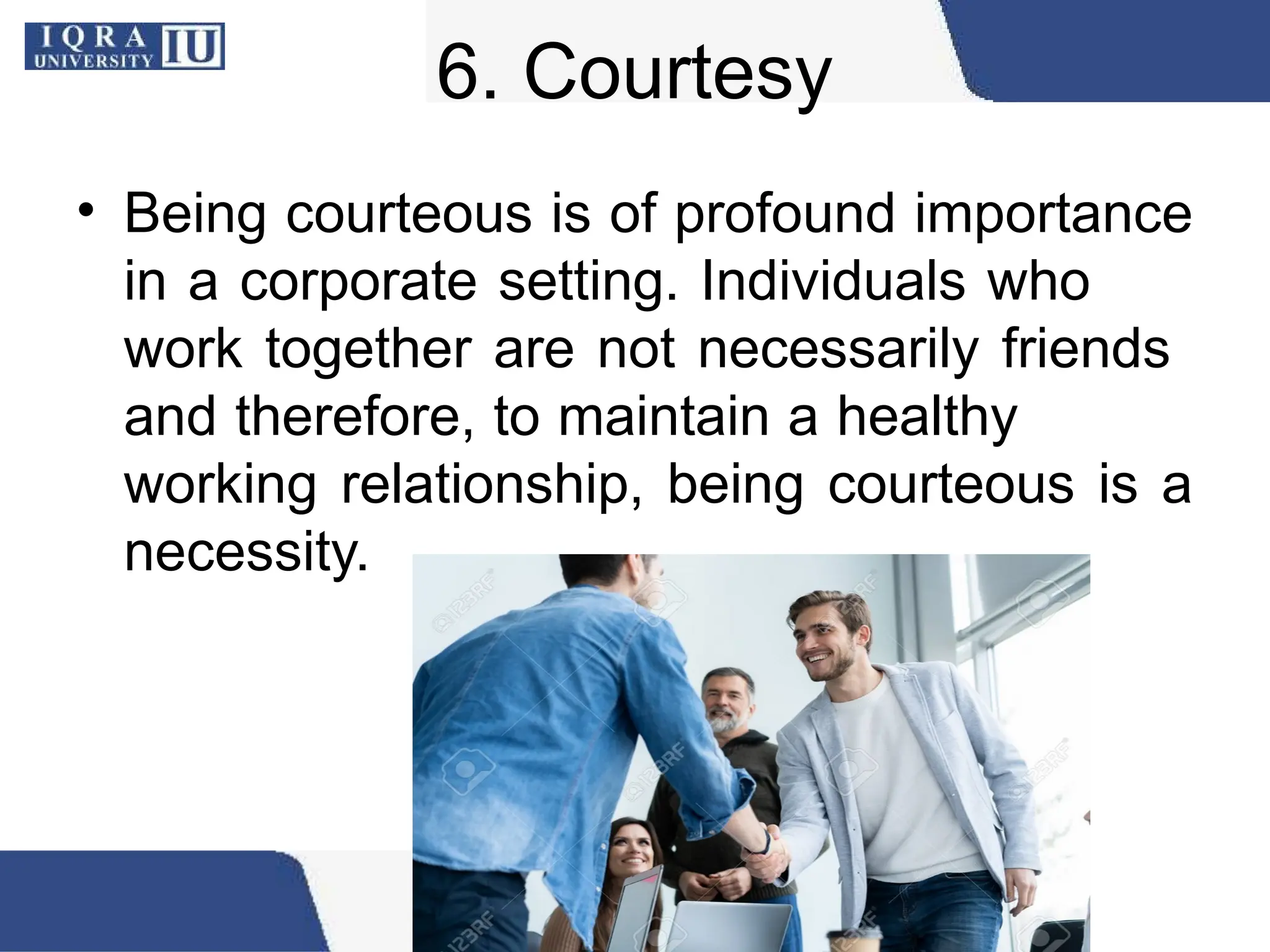 6. Courtesy
• Being courteous is of profound importance
in a corporate setting. Individuals who
work together are not necessarily friends
and therefore, to maintain a healthy
working relationship, being courteous is a
necessity.
 