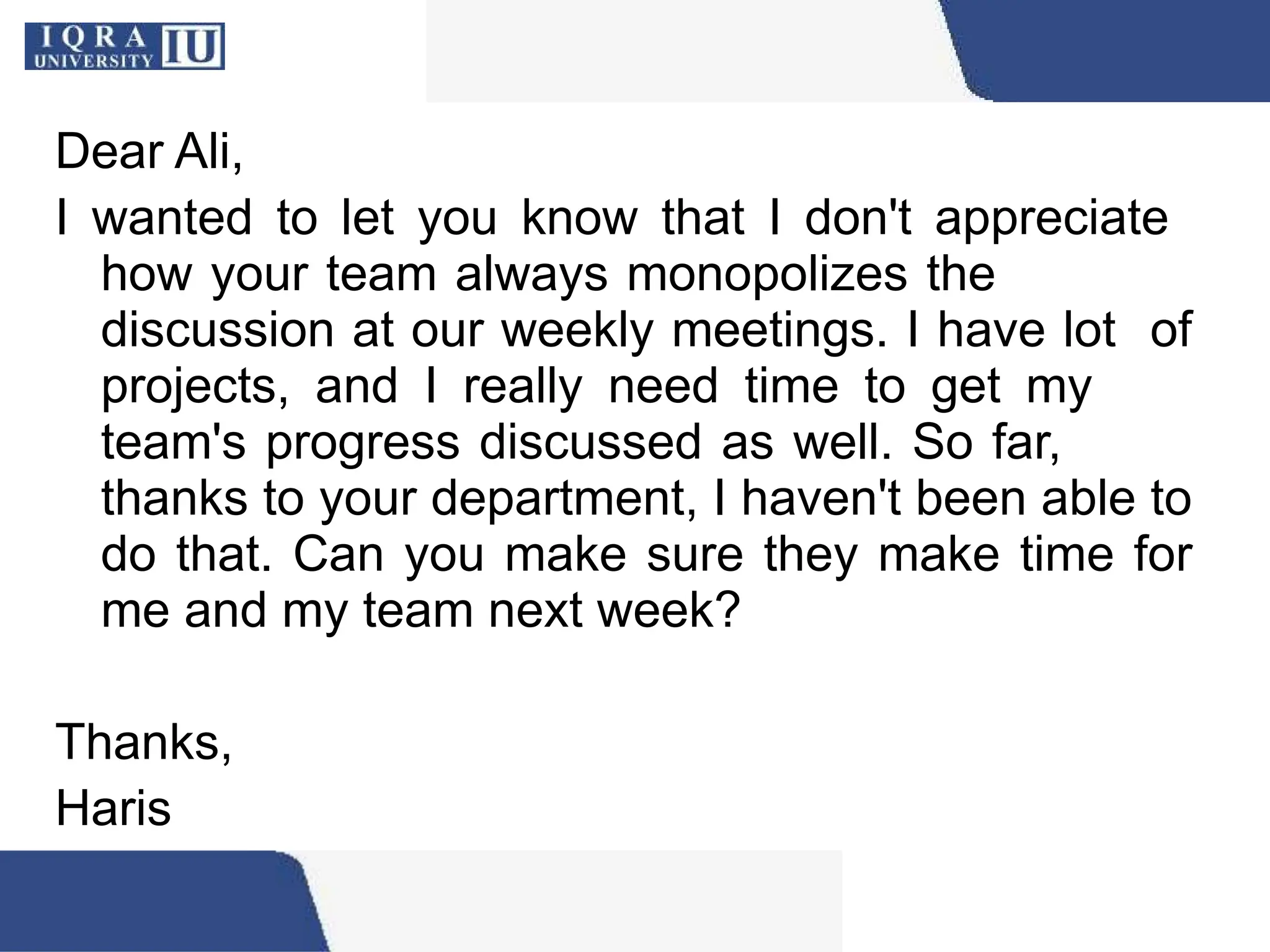 Dear Ali,
I wanted to let you know that I don't appreciate
how your team always monopolizes the
discussion at our weekly meetings. I have lot of
projects, and I really need time to get my
team's progress discussed as well. So far,
thanks to your department, I haven't been able to
do that. Can you make sure they make time for
me and my team next week?
Thanks,
Haris
 