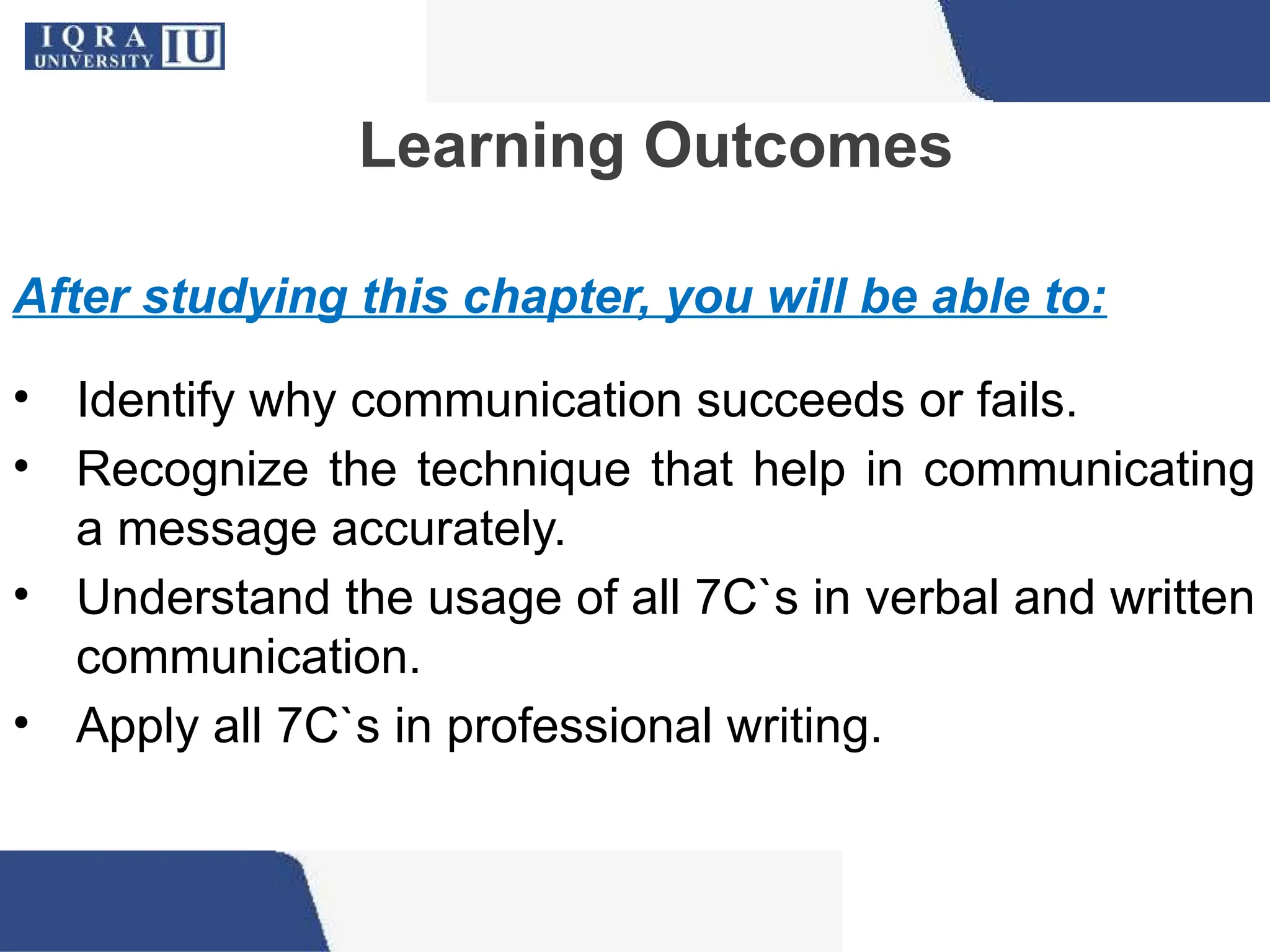 Learning Outcomes
After studying this chapter, you will be able to:
• Identify why communication succeeds or fails.
• Recognize the technique that help in communicating
a message accurately.
• Understand the usage of all 7C`s in verbal and written
communication.
• Apply all 7C`s in professional writing.
 