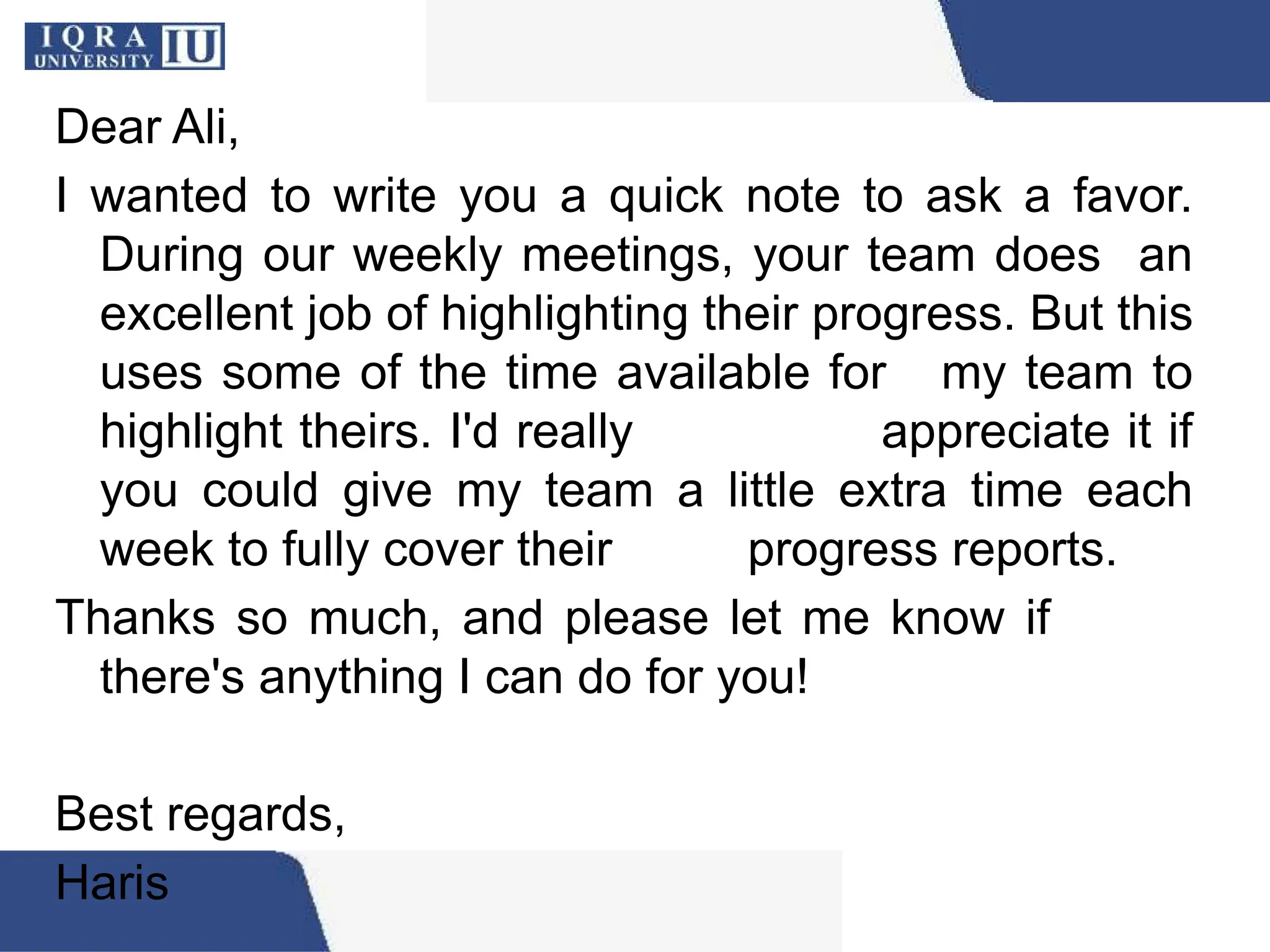Dear Ali,
I wanted to write you a quick note to ask a favor.
During our weekly meetings, your team does an
excellent job of highlighting their progress. But this
uses some of the time available for my team to
highlight theirs. I'd really appreciate it if
you could give my team a little extra time each
week to fully cover their progress reports.
Thanks so much, and please let me know if
there's anything I can do for you!
Best regards,
Haris
 