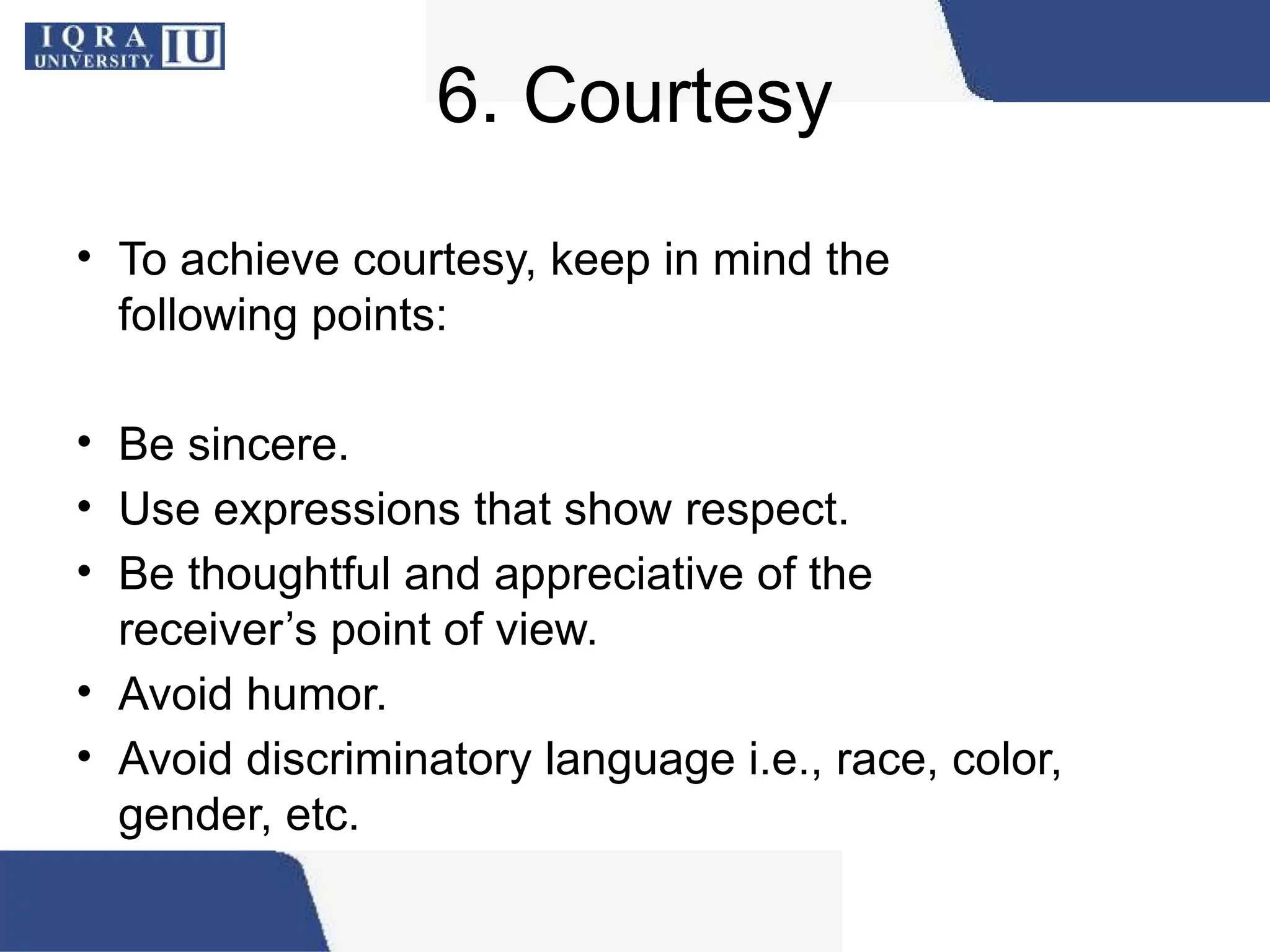 6. Courtesy
• To achieve courtesy, keep in mind the
following points:
• Be sincere.
• Use expressions that show respect.
• Be thoughtful and appreciative of the
receiver’s point of view.
• Avoid humor.
• Avoid discriminatory language i.e., race, color,
gender, etc.
 