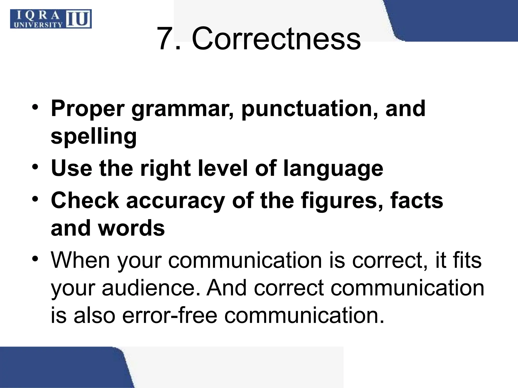 7. Correctness
• Proper grammar, punctuation, and
spelling
• Use the right level of language
• Check accuracy of the figures, facts
and words
• When your communication is correct, it fits
your audience. And correct communication
is also error-free communication.
 