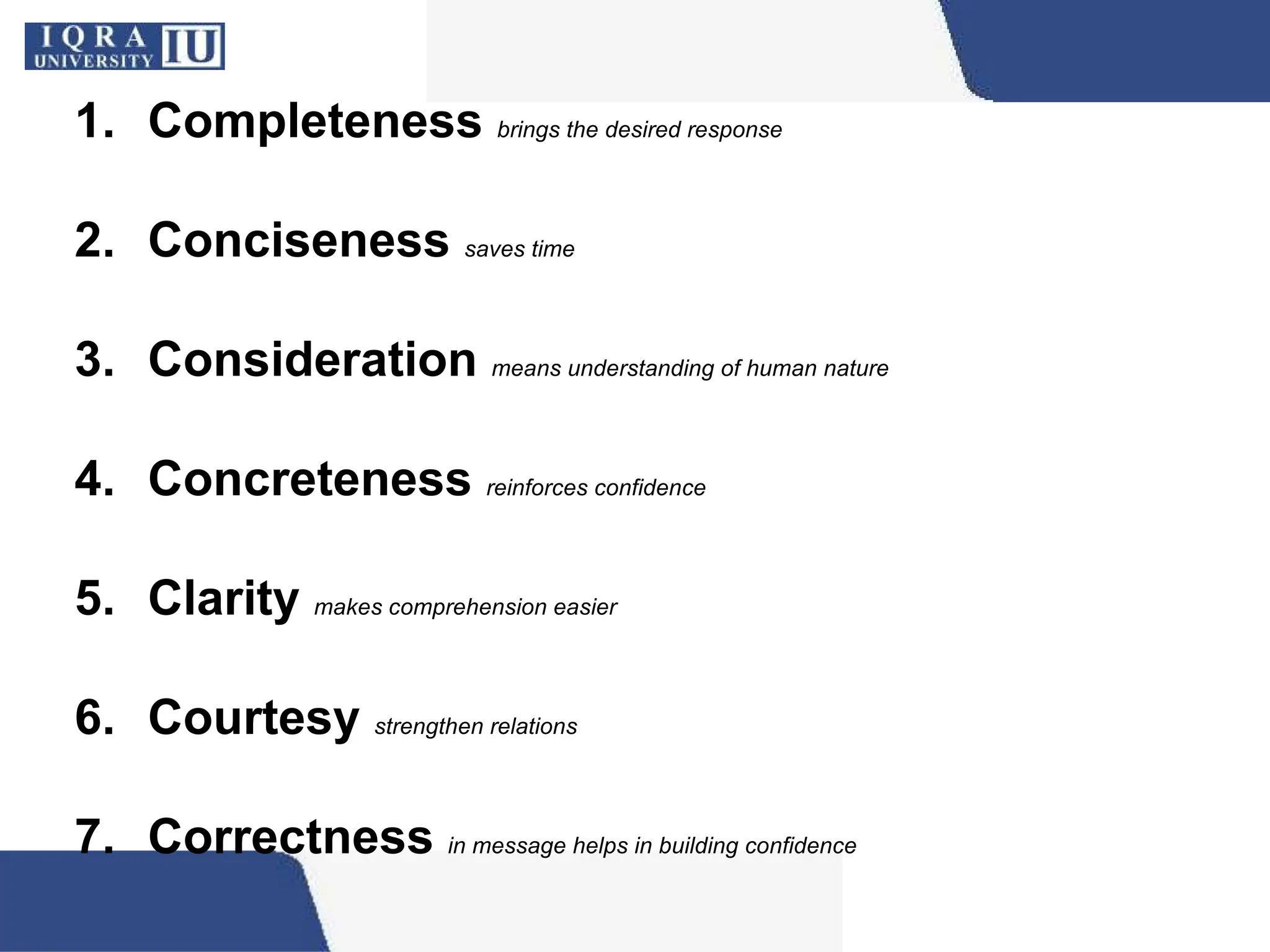 1. Completeness brings the desired response
2. Conciseness saves time
3. Consideration means understanding of human nature
4. Concreteness reinforces confidence
5. Clarity makes comprehension easier
6. Courtesy strengthen relations
7. Correctness in message helps in building confidence
 
