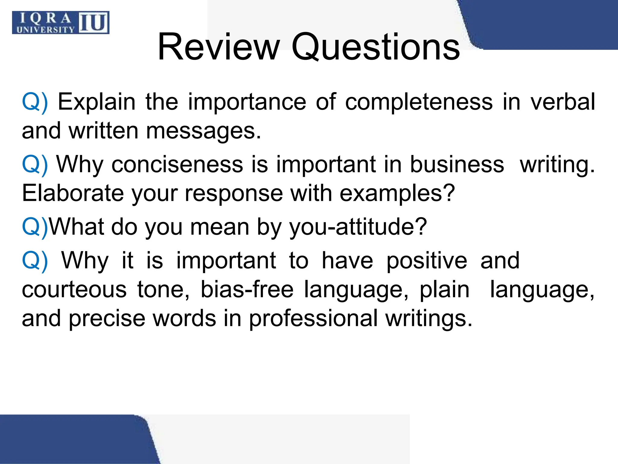 Review Questions
Q) Explain the importance of completeness in verbal
and written messages.
Q) Why conciseness is important in business writing.
Elaborate your response with examples?
Q)What do you mean by you-attitude?
Q) Why it is important to have positive and
courteous tone, bias-free language, plain language,
and precise words in professional writings.
 