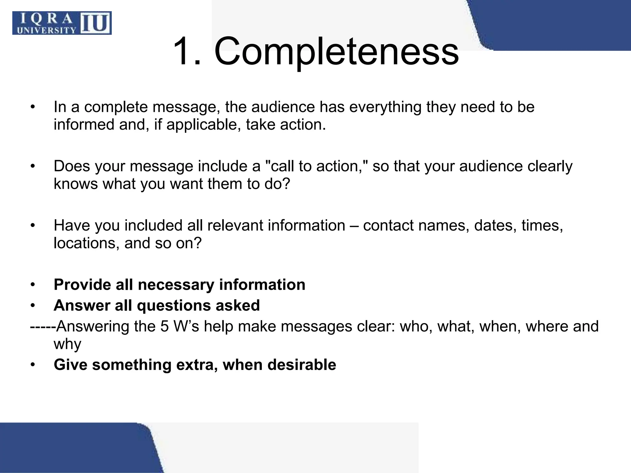 1. Completeness
• In a complete message, the audience has everything they need to be
informed and, if applicable, take action.
• Does your message include a "call to action," so that your audience clearly
knows what you want them to do?
• Have you included all relevant information – contact names, dates, times,
locations, and so on?
• Provide all necessary information
• Answer all questions asked
-----Answering the 5 W’s help make messages clear: who, what, when, where and
why
• Give something extra, when desirable
 