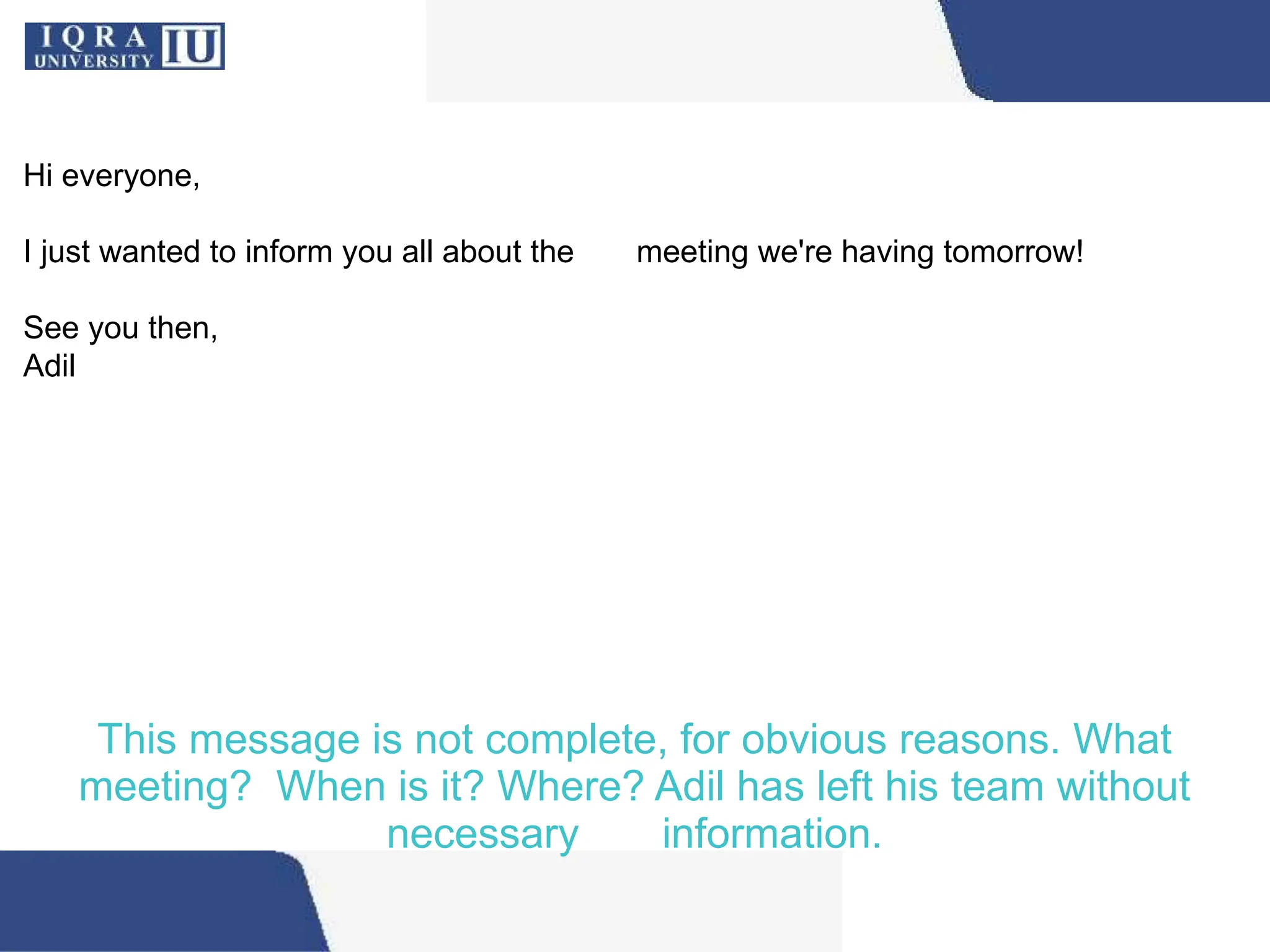 This message is not complete, for obvious reasons. What
meeting? When is it? Where? Adil has left his team without
necessary information.
Hi everyone,
I just wanted to inform you all about the meeting we're having tomorrow!
See you then,
Adil
 