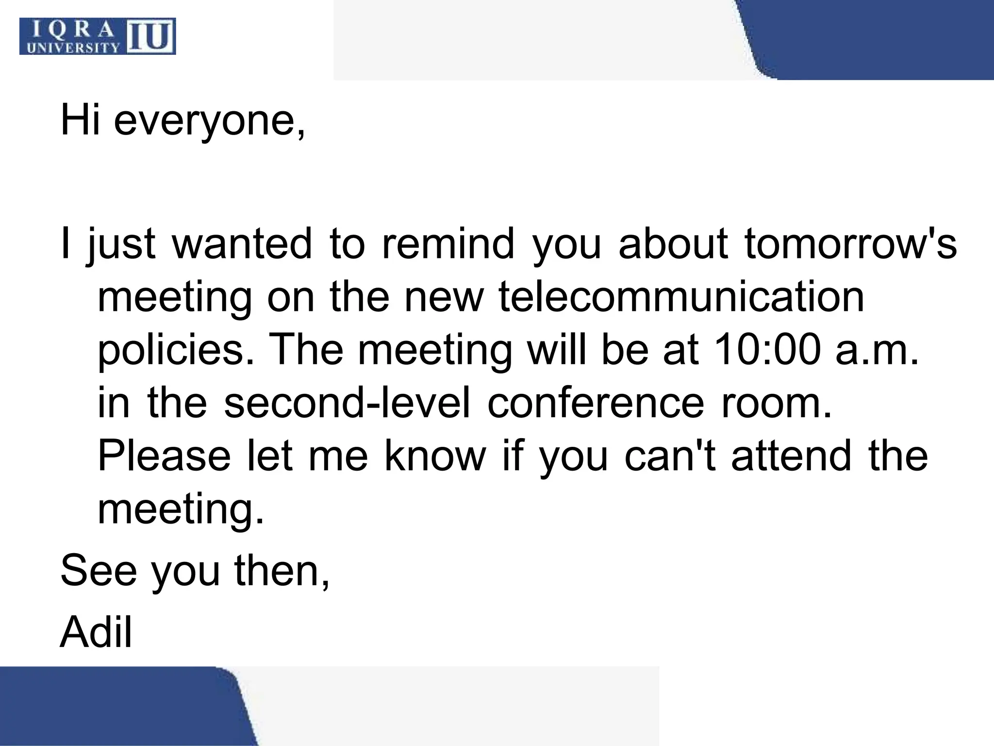Hi everyone,
I just wanted to remind you about tomorrow's
meeting on the new telecommunication
policies. The meeting will be at 10:00 a.m.
in the second-level conference room.
Please let me know if you can't attend the
meeting.
See you then,
Adil
 