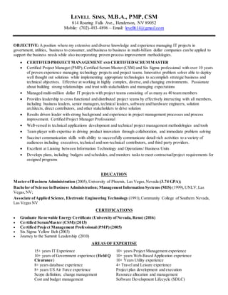 LEVELL SIMS, M.B.A., PMP, CSM
814 Roaring Falls Ave., Henderson, NV 89052
Mobile: (702)-493-4896 ~ Email: levell614@gmail.com
OBJECTIVE:A position where my extensive and diverse knowledge and experience managing IT projects in
government, utilities, business to consumer, and business to business in multi-billion dollar companies can be applied to
support the business needs while also incorporating proven process improvement methodologies.
 CERTIFIED PROJECTMANAGEMENTAND CERTIFIEDSCRUMMASTER
 Certified Project Manager (PMP),Certified Scrum Master (CSM) and Six Sigma professional with over 10 years
of proven experience managing technology projects and project teams. Innovative problem solver able to deploy
well thought out solutions while implementing appropriate technologies to accomplish strategic business and
technical objectives. Effective at working in highly complex, diverse, and changing environments. Passionate
about building strong relationships and trust with stakeholders and managing expectations
 Managed multi-million dollar IT projects with project teams consisting of as many as 40 team members
 Provides leadership to cross functional and distributed project teams by effectively interacting with all members,
including business leaders, senior managers, technical leaders, software and hardware engineers, solution
architects, direct contributors, and other stakeholders to drive solution
 Results driven leader with strong background and experience in project management processes and process
improvement. Certified Project Manager Professional
 Well-versed in technical applications development and technical project management methodologies and tools
 Team player with expertise in driving product innovation through collaboration, and immediate problem solving
 Succinct communication skills with ability to successfully communicate detail-rich activities to a variety of
audiences including executives, technical and non-technical contributors, and third party providers.
 Excellent at Liaising between Information Technology and Operations/ Business Units
 Develops plans, including budgets and schedules, and monitors tasks to meet contractual/project requirements for
assigned programs
EDUCATION
Master ofBusiness Administration (2005), University of Phoenix, Las Vegas,Nevada (3.74 GPA);
Bachelor ofScience in Business Administration; Management Information Systems (MIS) (1999),UNLV,Las
Vegas,NV;
Associate ofApplied Science, Electronic Engineering Technology (1991),Community College of Southern Nevada,
Las Vegas NV
CERTIFICATIONS
 Graduate Renewable Energy Certificate (University ofNevada, Reno) (2016)
 Certified ScrumMaster (CSM) (2013)
 Certified Project Management Professional (PMP) (2005)
 Six Sigma Yellow Belt (2003)
 Journey to the Summit Leadership (2010)
AREAS OF EXPERTISE
15+ years IT Experience
10+ years of Government experience (Held Q
Clearance)
8+ years database experience
8+ years US Air Force experience
Scope definition, change management
Cost and budget management
10+ years Project Management experience
10+ years Web-Based Application experience
10+ Years Utility experience
4+ Travel and Leisure experience
Project plan development and execution
Resource allocation and management
Software Development Lifecycle (SDLC)
 