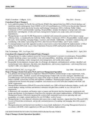 LEVELL SIMS Email: levell614@gmail.com
Page 2 of 3
PROFESSIONAL EXPERIENCE
PG&E (Consultant - Utilligent, LLC) May 2014 – Present
Consultant (Project Manager)
 Led re-platform project for Pacific Gas and Electric (PG&E) that migrated data from DB2 to Oracle database and
mainframe reports and programs from COBOL to JAVA/CrystalReports on a UNIXserver that provided financial
departments with critical data for the Security and Exchange Commission (SEC), California Public Utilities
Commission (CPUC) and shareholder reporting. Responsibilities included development of project plan and scope,
identification and mitigation of risks and issues, management of project cost, scope, tasks, and cross project
dependencies.
 Managed project to provide On Bill Repayment to residential and commercial customers of low interest energy
efficiency loans, as mandated by the California Public Utilities Commission (CPUC). Responsibilities include project
life-cycle, status reporting, managing budget, resources,and schedule. Additionally, it included communicating and
coordinating with entities representing the CPUC,other Investor Owned Utilities, and 3rd
party vendors.
 Co-managed project to provide upgraded security to smart meters system that included the implementation of Silver
Spring Network (SSN) Link Layer, Critical Operations Protector (COP) and KeySafe and Hardware Security
Modules.
Link Technologies, INC.,Las Vegas,NV December 2013 – April, 2014
Consultant (Development Lead/Technical Project Manager)
 Managed project to replace outdated system for Caesars Entertainment’s customer reward program. Responsibilities
included identifying project team member’s roles and responsibilities, identifying and managing risks, project
planning and estimating, vendor management, task management, and weekly status reports.
 Responsible for development of project plan for all design, development, and deployment activities: identified and
tracked project tasks, milestones, due dates,inter-dependencies, and resource requirements – and ensured that team
member’s skills were aligned with the project.
NEVADA ENERGY,INC.,Las Vegas,NV June 2006 – December 2013
Project Manager (Senior Enterprise Work and Asset Management Specialist)
 Led, planned and managed project to implement OSIsoft PI WebPart. Defined project scope, requirements, tasks,
goals and deliverables. Justified, secured,and managed project budget with executive managers. Identified and
assembled project staff and managed every aspect of the project to include resources, risks, issues, resource allocation,
project schedule, system data,security and regulatory compliance. Reported project progress, issues and risks,
conducted lessons learned after project completion and ensured access to SCADA data complied with FERC and
NERC requirements.
 Managed Plant Information (OSIsoft PI) system that included over 1,000 web-based substation displays, trends, and
custom displays making real-time and historical substation and plant data available to over 360 users in 80
departments
 Collaborated with consultants and business units to capture and document interface integration requirements and
design specifications for development of interfaces for enterprise wide project implementation of IBM Maximo Asset
Management System. Effectively integrated the system which maintained assets across operating units and
geographies on a single common platform for over $10 billion worth of assets
 Managed project to store disparate substation data sources into a single repository, migrate data from Microsoft (MS)
Access to Oracle data environment, and provide automated process of acquiring and managing data with a project
team of 8+
 Managed contractors and internal team members to ensure timely deployment of Learning Management System in
accordance with SOW, which supported over 400 users for Maximo implementation
LOCKHEED MARTIN NEVADATECHNOLOGIES (BechtelNevada/ EG&G) 2003 – 2006
Project Manager (Senior Operations Specialist)
 