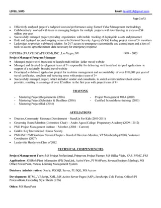 LEVELL SIMS Email: levell614@gmail.com
Page 3 of 3
 Effectively analyzed project’s budgeted cost and performance using Earned Value Management methodology
 Collaboratively worked with team on managing budgets for multiple projects with total funding in excess of $4
million per year
 Successfully managed project providing organization with mobile tracking of deployable assets and personnel
 Built and deployed secured mapping servers for National Security Agency (NSA) leading project team of 5+ members
 Led project to provide web based solution for 24/7 access to emergency customizable and canned maps and a host of
tools to access up to the minute data necessary for emergency response
EXPEDIA (TRAVELSCAPE.COM),INC.,Las Vegas,NV 1999 – 2003
Project Manager/ Program Manager
 Managed project to re-brand and re-launch multi-million dollar travel website
 Managed and directed development team of 7+ responsible for delivering web based and scripted applications in
support of a nationally branded travel website
 Developed web-based application project for real-time management and accountability of over $100,000 per year of
travel certificates, vouchers and bartering notes with project team of 5+
 Successfully managed project, which included vendor and consultants, to switch credit card merchant service
provider, resulting in a savings of over $2 million in the first year with project team of 8+
TRAINING
- Mastering Project Requirements (2016)
- Mastering Project Schedules & Deadlines (2016)
- Mastering Project Risk (2016)
- Project Management MBA (2010)
- Certified ScrumMaster training (2013)
AFFILIATIONS
 Director, Community Resource Development – StandUp For Kids (2010-2011)
 Governing Board Member (Committee Chair) – Andre AgassiCollege Preparatory Academy (2009 – 2012)
 PMI: Project Management Institute – Member, (2004 – Current)
 Golden Key International Honour Society
 PMI-SNC:PMI Southern Nevada Chapter - Board of Directors Member, VP Membership (2008), Volunteer
Coordinator (2007)
 Leadership Henderson Class of 2012
TECHNICAL COMPENTENCIES
Project Management Tools: MS Project Professional, Primavera Project Planner, MS Office Visio, SAP,PPMC,PRJ
Applications: OSISoft Plant Information (PI) DataLink, ActiveView, PI WebParts; Serena (Business Mashup), MS
Office PowerPoint, Plateau Learning Management System
Database Administration: Oracle,MS SQL Server, PL/SQL,MS Access
Development: HTML,VBScript, XML, MS Active Server Pages (ASP),JavaScript, Cold Fusion, OSIsoft PI
ProcessBook,Cascading Style Sheets (CSS)
Other: MS SharePoint
 