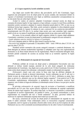 21 
§ 3. Legea organică şi actele asimilate acesteia 
Aşa după cum rezultă fără echivoc din prevederile art.72 din Constituţie, legea 
organică este principalul izvor de drept penal. În aceste condiţii, din momentul intrării în 
vigoare a Constituţiei incriminarea unor fapte şi stabilirea sancţiunilor corespunzătoare nu 
se mai poate face pe calea legii ordinare. 
Având în vedere că anterior adoptării Constituţiei sistemul nostru de drept nu 
cunoştea diviziunea legilor în legi organice şi legi ordinare, se pune în mod firesc problema 
statutului actelor normative adoptate în materia dreptului penal până în 1991 şi care nu au 
îmbrăcat forma legii organice. Mai întâi, actele normative adoptate în sfera dreptului penal 
până în 1991 rămân în vigoare în măsura în care conţinutul lor nu contravine prevederilor 
constituţionale (art.150 alin.1); în acelaşi timp aceste acte sunt asimilate legii organice, 
astfel că ele nu vor putea fi modificate sau abrogate decât tot pe calea unei astfel de legi. 
De aceea, la ora actuală, alături de legile organice intrate în vigoare după adoptarea 
Constituţiei, constituie izvoare de drept penal şi următoarele categorii de acte normative: 
- Legile adoptate anterior intrării în vigoare a Constituţiei. 
- Decretele adoptate până în 1989 de către fostul Consiliul de Stat. 
- Decretele-legi adoptate în perioada 22 decembrie 1989 – iunie 1990 de către C.F.S.N. iar 
apoi de către C.P.U.N. 
Numărul actelor normative din aceste categorii cunoaşte o continuă diminuare, ele 
fiind abrogate pe măsura modernizării legislaţiei şi adoptării unor legi care reglementează 
domeniile ce au făcut iniţial obiectul lor de reglementare. Până în momentul abrogării însă, 
normele penale conţinute de acestea au aceeaşi forţă ca şi normele cuprinse în legile 
organice. 
§ 4. Ordonanţele de urgenţă ale Guvernului 
Problema calităţii de izvoare de drept penal a ordonanţelor Guvernului este mai 
delicată şi trebuie tratată nuanţat, pornind de la cele două categorii de ordonanţe 
reglementate de Constituţie. Aşa după cum se ştie, potrivit art.114 din Constituţie, Guvernul 
poate emite două categorii de ordonanţe: ordonanţele simple şi ordonanţele de urgenţă. 
Ordonanţele simple sunt cele emise în baza unei legi de abilitare adoptate de 
Parlament pentru o durată şi domenii determinate. Aceste ordonanţe nu pot fi sub nici o 
formă izvoare de drept penal, dat fiind că, potrivit art.114 alin.1, abilitarea se poate face 
doar cu privire la „domenii care nu fac obiectul legilor organice”. Cum potrivit art.72 din 
Constituţie reglementarea infracţiunilor şi pedepselor este un domeniu rezervat legii 
organice, este evident că legea de abilitare şi ordonanţele emise în baza ei nu pot privi aceste 
domenii. 
În privinţa ordonanţelor de urgenţă, legea de revizuire a Constituţiei a modificat 
prevederile art.114 care face acum referire explicită la ordonanţa de urgenţă cuprinzând 
norme de natura legii organice. În acelaşi timp însă, s-a încercat o accentuare a caracterului 
excepţional al acestor reglementări, ele putând fi emise, „în situaţii extraordinare a căror 
reglementare nu comportă sub nici o formă amânarea”. În plus, guvernul trebuie să 
motiveze în cuprinsul ordonanţei urgenţa intervenţiei pe această cale. 
De aceea, caracterul de izvoare de drept penal al ordonanţelor de urgenţă nu mai 
poate fi astăzi contestat. Chiar ordonanţele emise cu nesocotirea exigenţei caracterului 
excepţional, sunt în vigoare şi îşi produc efectele atâta vreme cât nu au fost respinse de către 
Parlament sau nu a fost constatată neconstituţionalitatea lor de către Curtea Constituţională. 
 