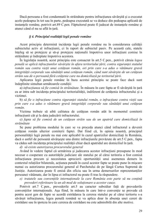 Dacă persoana a fost condamnată în străinătate pentru infracţiunea săvârşită şi a executat 
acolo pedeapsa în tot sau în parte, pedeapsa executată se va deduce din pedeapsa aplicată de 
instanţele române, potrivit art.89 C.pen. Făptuitorul poate fi judecat de instanţele române şi 
atunci când el nu se află în ţară. 
29 
§ 4. Principiul realităţii legii penale române 
Acest principiu determină incidenţa legii penale române nu în considerarea calităţii 
subiectului activ al infracţiunii, ci în raport de subiectul pasiv. Pe această cale, statele 
înţeleg să se protejeze şi să-şi protejeze naţionalii împotriva unor infracţiuni comise în 
străinătate şi îndreptate împotriva acestora. 
În legislaţia noastră, acest principiu este consacrat în art.5 C.pen., potrivit căruia legea 
penală se aplică infracţiunilor săvârşite în afara teritoriului ţării, contra siguranţei statului 
român sau contra vieţii unui cetăţean român, ori prin care s-a adus o vătămare gravă 
integrităţii corporale sau sănătăţii unui cetăţean român, când sunt săvârşite de un cetăţean 
străin sau de o persoană fără cetăţenie care nu domiciliază pe teritoriul ţării. 
Aplicarea legii penale române în baza acestui principiu se poate face dacă sunt 
îndeplinite simultan următoarele condiţii: 
a) infracţiunea să fie comisă în străinătate. În măsura în care fapta ar fi săvârşită în ţară 
ea ar intra sub incidenţa principiului teritorialităţii, indiferent de cetăţenia infractorului şi a 
victimei. 
b) să fie o infracţiune contra siguranţei statului român, o infracţiune contra vieţii sau 
prin care s-a adus o vătămare gravă integrităţii corporale sau sănătăţii unui cetăţean 
român. 
Victima trebuie să aibă calitatea de cetăţean român atât în momentul comiterii 
infracţiunii cât şi la data judecării infractorului. 
c) fapta să fie comisă de un cetăţean străin sau de un apatrid care domiciliază în 
străinătate 
Se pune problema modului în care se va proceda atunci când infractorul a devenit 
cetăţean român ulterior comiterii faptei. Dat fiind că, în opinia noastră, principiul 
personalităţii legii penale nu mai este aplicabil în cazul apatrizilor domiciliaţi în România, 
dacă o astfel de persoană săvârşeşte una dintre infracţiunile prevăzute de art.5 C.pen., fapta 
va cădea sub incidenţa principiului realităţii chiar dacă apatridul are domiciliul în ţară. 
d) să existe autorizarea procurorului general 
Având în vedere faptul că urmărirea şi judecarea acestor infracţiuni presupune în mod 
necesar o cooperare cu autorităţile judiciare ale statului pe al cărui teritoriu a fost comisă 
infracţiunea precum şi necesitatea aprecierii oportunităţii unui asemenea demers în 
contextul relaţiilor bilaterale, acţiunea penală în cazul acestor fapte se poate pune în mişcare 
numai cu autorizarea procurorului general al Parchetului de pe lângă Curtea Supremă de 
Justiţie. Autorizarea poate fi emisă din oficiu sau în urma demersurilor reprezentanţilor 
persoanei vătămate, dar în lipsa ei infractorul nu poate fi tras la răspundere. 
e) tratatele sau convenţiile internaţionale la care România este parte să nu conţină 
prevederi referitoare la un alt mod de soluţionare a acestor cauze. 
Potrivit art.7 C.pen., prevederile art.5 au caracter subsidiar faţă de prevederile 
convenţiilor internaţionale. Aşa fiind, în măsura în care într-o convenţie se prevede că 
pentru acest gen de fapte se acordă extrădarea la cererea statului pe al cărui teritoriu s-a 
săvârşit infracţiunea, legea penală română se va aplica doar în absenţa unei cereri de 
extrădare sau în ipoteza în care cererea de extrădare nu este admisibilă din alte motive. 
 