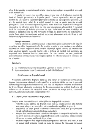 sfera de incidenţă a protecţiei penale şi alte valori a căror apărare se consideră necesară 
la un moment dat. 
Protecţia persoanei care a încălcat legea penală este cel de-al doilea element de 
bază al funcţiei protectoare a dreptului penal. Contrar aparenţelor, dreptul penal 
modern nu vine doar să legitimeze prerogativa statului de a pedepsi (jus puniendi), ci 
are, în acelaşi timp, rolul de a stabili cadrul în care se poate exercita această 
prerogativă. Dacă în cadrul raportului juridic penal statul are dreptul de a-l trage la 
răspundere pe infractor, acest drept nu este unul discreţionar, el neputând fi exercitat 
decât în conţinutul şi limitele prevăzute de lege. Infractorul nu poate fi obligat să 
execute o pedeapsă care nu este prevăzută de lege, nu poate fi tras la răspundere şi 
pentru fapta altuia, iar sancţiunea aplicată nu trebuie să cauzeze suferinţe fizice şi nici 
să înjosească persoana condamnatului. 
Funcţia educativă 
Funcţia educativă a dreptului penal se realizează prin sedimentarea în timp în 
conştiinţa socială a importanţei valorilor sociale ocrotite şi prin motivarea membrilor 
societăţii în sensul respectării unei anumite dispoziţii legale, dincolo de ameninţarea 
unei sancţiuni penale. Această funcţie este şi trebuie să rămână însă auxiliară, ea 
neputând trece înaintea funcţiei protectoare. Cu alte cuvinte, nu este justificată 
elaborarea unor norme penale având în principal un rol educativ şi doar în subsidiar un 
rol protector. 
4 
Întrebări: 
1. De ce dreptul penal poate fi socotit un „gardian al ordinii sociale”? 
2. În ce sens dreptul penal îl protejează pe individul infractor? 
§ 3. Caracterele dreptului penal 
Necesitatea delimitării dreptului penal de alte ramuri ale sistemului nostru juridic 
impune determinarea trăsăturilor sale specifice, a particularităţilor pe care le prezintă 
raporturile juridice penale comparativ cu cele care iau naştere în contextul altor ramuri 
de drept. Dintre trăsăturile evidenţiate de doctrina română sau străină, înţelegem să 
reţinem ca şi caractere ale dreptului penal: caracterul de drept public, caracterul 
autonom, caracterul subsidiar, caracterul selectiv. 
3.1. Dreptul penal ca ramură de drept public 
Dreptul penal este considerat ca o disciplină de drept public deoarece: 
- valorile sociale apărate de dreptul penal sunt de interes public, căci faptele 
care aduc atingere acestor valori interesează ordinea publică în general; 
- raporturile de drept penal se stabilesc întotdeauna între Stat şi o persoană 
fizică, nefiind raporturi stabilite între particulari; 
- dreptul de a stabili care fapte constituie infracţiuni şi sancţiunile aplicabile este 
un drept exclusiv al Statului, neputând fi niciodată exercitat de către persoane 
fizice sau persoane juridice de drept privat; 
- titularul dreptului de a trage la răspundere penală o persoană este statul. Chiar 
şi atunci când acţiunea penală se pune în mişcare la plângerea persoanei 
 