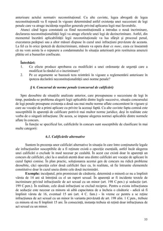 anterioare actului normativ neconstituţional. Cu alte cuvinte, legea abrogată de legea 
neconstituţională va fi repusă în vigoare determinând astfel existenţa unei succesiuni de legi 
penale care va atrage incidenţa regulilor generale privind aplicarea legii mai favorabile. 
Atunci când legea constatată ca fiind neconstituţională a introdus o nouă incriminare, 
declararea neconstituţionalităţii legii va atrage efectele unei legi de dezincriminare. Astfel, din 
momentul încetării aplicabilităţii legii neconstituţionale va lua sfârşit şi procesul penal, 
executarea pedepsei sau a altor măsuri dispuse în cazul unei infracţiuni prevăzute de aceasta. 
La fel ca în orice ipoteză de dezincriminare, măsura va opera doar ex nunc, ceea ce înseamnă 
că nu vom asista la o repunere a condamnatului în situaţia anterioară prin restituirea amenzii 
plătite ori a bunurilor confiscate. 
Întrebări: 
1. Ce efecte produce aprobarea cu modificări a unei ordonanţe de urgenţă care a 
55 
modificat la rândul ei o incriminare? 
2. Pe ce argumente se bazează teza reintrării în vigoare a reglementării anterioare în 
ipoteza declarării neconstituţionalităţii unei norme penale? 
§ 6. Concursul de norme penale (concursul de calificări) 
Spre deosebire de situaţiile analizate anterior, care presupuneau o succesiune de legi în 
timp, punându-se problema alegerii legii aplicabile dintre legile succesive, situaţia concursului 
de legi penale presupune existenţa a două sau mai multe norme aflate concomitent în vigoare şi 
care au vocaţie de a primi aplicare cu privire la aceeaşi faptă. Cu alte cuvinte fapta comisă este 
susceptibilă în aparenţă de calificare potrivit mai multor norme juridice, deşi în realitate este 
vorba de o singură infracţiune. De aceea, se impune alegerea normei aplicabile dintre normele 
aflate în concurs. 
În funcţie se specificul lor, calificările în concurs sunt susceptibile de clasificare în mai 
multe categorii: 
6.1. Calificările alternative 
Suntem în prezenţa unor calificări alternative în situaţia în care între conţinuturile legale 
ale infracţiunilor susceptibile de a fi reţinute există o opoziţie esenţială, astfel încât alegerea 
unei calificări o exclude în mod necesar pe cealaltă. În acest caz există doar în aparenţă un 
concurs de calificări, căci la o analiză atentă doar una dintre calificări are vocaţie de aplicare în 
cazul faptei comise. În plan practic, soluţionarea acestui gen de concurs nu ridică probleme 
deosebite, căci opoziţia celor două calificări face ca, în realitate, să fie întrunite elementele 
constitutive doar în cazul uneia dintre cele două incriminări. 
Exemplu: inculpatul, prin promisiuni de căsătorie, determină o minoră ce nu a împlinit 
vârsta de 14 ani să întreţină cu el un raport sexual. În aparenţă ar fi incidente textele de 
incriminare privind infracţiunile de act sexual cu un minor (art. 198 C.pen.) şi seducţie (art. 
199 C.pen.). În realitate, cele două infracţiuni se exclud reciproc. Pentru a exista infracţiunea 
de seducţie este necesar ca minora să aibă capacitatea de a încheia o căsătorie - adică să fi 
împlinit vârsta de 16, eventual 15 ani (art. 4 C. fam.) - în vreme ce pentru a se reţine 
infracţiunea de act sexual cu un minor în varianta prevăzută de art. 198 alin. 1 C.pen., trebuie 
ca minora să nu fi împlinit 15 ani. În consecinţă, instanţa trebuia să reţină doar infracţiunea de 
act sexual cu un minor. 
 