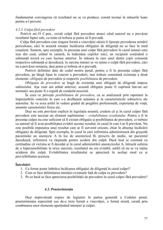 fundamentat convingerea că rezultatul nu se va produce, constă tocmai în măsurile luate 
pentru a-l preveni. 
4.2.3. Culpa fără prevedere 
Potrivit art.19 C.pen., există culpă fără prevedere atunci când autorul nu a prevăzut 
77 
rezultatul faptei sale, cu toate că trebuia şi putea să îl prevadă. 
Culpa fără prevedere este singura formă a vinovăţiei căreia îi lipseşte prevederea urmării 
periculoase, căci în această situaţie încălcarea obligaţiei de diligenţă nu se face în mod 
conştient. Suntem, spre exemplu, în prezenţa unei culpe fără prevedere în cazul mamei care 
iese din casă, uitând în cameră, la îndemâna copiilor mici, un recipient conţinând o 
substanţă toxică cu care lucrase anterior. În măsura în care unul dintre copii consumă 
respectiva substanţă şi decedează, în sarcina mamei se va reţine o culpă fără prevedere, căci 
nu a prevăzut urmarea, deşi putea şi trebuia să o prevadă. 
Potrivit definiţiei date de codul nostru penal, pentru a fi în prezenţa culpei fără 
prevedere, pe lângă lipsa în concret a prevederii, mai trebuie constatată existenţa a două 
elemente: obligaţia de prevedere şi respectiv posibilitatea de prevedere. 
Obligaţia de prevedere se leagă de existenţa unei obligaţii de diligenţă impuse 
subiectului. Aşa cum am arătat anterior, această obligaţie poate fi cuprinsă într-un act 
normativ sau poate fi o regulă de conduită nescrisă. 
În ceea ce priveşte posibilitatea de prevedere, ea se analizează prin raportare la 
împrejurările concrete în care s-a desfăşurat acţiunea şi la caracteristicile subiective ale 
autorului. Se va avea astfel în vedere gradul de pregătire profesională, experienţa de viaţă, 
anumite caracteristici fizice etc. 
Deşi nu este prevăzut explicit în legislaţia noastră, credem că şi în cazul culpei fără 
prevedere este necesar un element suplimentar – evitabilitatea rezultatului. Pentru a fi în 
prezenţa culpei nu este suficient să fi existat obligaţia şi posibilitatea de prevedere, ci trebuie 
ca autorul să fi avut posibilitatea evitării acestui rezultat, în cazul în care l-ar fi prevăzut. Nu 
este posibilă imputarea unui rezultat care ar fi survenit oricum, chiar în absenţa încălcării 
obligaţiei de diligenţă. Spre exemplu, în cazul în care infirmiera administrează din greşeală 
pacientului un anestezic A în loc de anestezicul B, prescris de medic, iar pacientul 
decedează, infirmiera va răspunde pentru ucidere din culpă. Dacă însă se constată cu 
certitudine că victima ar fi decedat şi în cazul administrării anestezicului A, întrucât suferea 
de o hipersensibilitate la orice narcotic, rezultatul nu era evitabil, astfel că nu se va reţine 
uciderea din culpă. Evitabilitatea rezultatului se apreciază în acelaşi mod ca şi 
previzibilitatea acestuia. 
Întrebări: 
1. Ce forme poate îmbrăca încălcarea obligaţiei de diligenţă în cazul culpei? 
2. Cum se face delimitarea intenţiei eventuale faţă de culpa cu prevedere? 
3. Pe ce bază se face aprecierea posibilităţii de prevedere în cazul culpei fără prevedere? 
4.3. Praeterintenţia 
Deşi neprevăzută expres de legiuitor în partea generală a Codului penal, 
praeterintenţia reprezintă cea de-a treia formă a vinovăţiei, o formă mixtă, creată prin 
combinarea unor elemente aparţinând intenţiei şi culpei. 
 