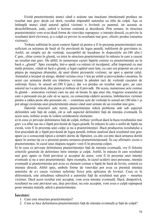 Există praeterintenţie atunci când o acţiune sau inacţiune intenţionată produce un 
rezultat mai grav decât cel dorit, rezultat imputabil autorului cu titlu de culpă. Aşa se 
întâmplă atunci când autorul aplică victimei o lovitură cu pumnul, iar aceasta se 
dezechilibrează, cade, suferă o leziune craniană şi decedează. Prin urmare, în structura 
praeterintenţiei vom avea două forme de vinovăţie suprapuse: o intenţie directă, cu privire la 
rezultatul dorit (lovirea), şi o culpă cu privire la rezultatul mai grav, efectiv produs (moartea 
victimei). 
Trebuie subliniat în acest context faptul că pentru a fi în prezenţa praeterintenţiei este 
suficient ca acţiunea de bază să fie prevăzută de legea penală, indiferent de gravitatea ei. 
Astfel, un simplu act de violenţă, susceptibil de încadrare în dispoziţiile art.180 alin.1 
C.pen., chiar comis în glumă, va intra în structura praeterintenţiei în măsura în care a cauzat 
un rezultat mai grav. De altfel, în numeroase cazuri faptele comise cu praeterintenţie au la 
bază o „glumă”. Spre exemplu, într-o speţă s-a reţinut că inculpatul, aflat împreună cu mai 
mulţi prieteni, vrând să facă o glumă, a legat capătul unui lanţ, cu care era priponit un cal ce 
păştea pe marginea drumului, de unul dintre picioarele victimei, iar apoi a speriat calul. 
Animalul a început să alerge, târând victima circa 1 km pe asfalt şi provocându-i moartea. În 
acest caz urmarea dorită era trântirea victimei la pământ (act de violenţă cauzator de 
suferinţe fizice, în sensul art.180 C.pen.), dar s-a produs un rezultat mai grav, pe care 
autorul nu l-a prevăzut, deşi putea şi trebuia să îl prevadă. De aceea, numeroase acte comise 
în glumă – aruncarea victimei care nu ştie să înoate în apa unui râu, tragerea scaunului pe 
care o persoană era pe cale să se aşeze, cu consecinţa căderii acesteia, îmbrâncirea victimei 
pentru a cădea peste alte persoane etc. – constituie acte de violenţă în sensul art.180 alin.1 şi 
pot atrage existenţa unei praeterintenţii atunci când sunt urmate de un rezultat mai grav. 
Datorită structurii sale mixte, praeterintenţia ridică probleme atât sub aspectul 
delimitării sale faţă de culpă, cât şi sub aspectul delimitării faţă de intenţia eventuală. În 
acest sens, trebuie avute în vedere următoarele elemente: 
a) în ceea ce priveşte delimitarea faţă de culpă, trebuie verificat dacă la baza rezultatului mai 
grav s-a aflat sau nu o faptă prevăzută de legea penală. În măsura în care o astfel de faptă nu 
există, vom fi în prezenţa unei culpe şi nu a praeterintenţiei. Dacă producerea rezultatului a 
fost precedată de o faptă prevăzută de legea penală, trebuie analizat dacă rezultatul mai grav 
apare ca o consecinţă tipică a urmării dorite de făptuitor, cu alte cuvinte dacă urmarea dorită 
apare în norma tip ca o premisă pentru urmarea praeterintenţionată. În caz afirmativ avem o 
praeterintenţie, în cazul unui răspuns negativ vom fi în prezenţa culpei. 
b) în ceea ce priveşte delimitarea praeterintenţiei faţă de intenţia eventuală, vor fi folosite 
criteriile generale de delimitare între intenţie şi culpă. Astfel, în măsura în care rezultatul 
mai grav apare ca fiind prevăzut şi acceptat de autor, vom fi în prezenţa unei intenţii 
eventuale şi nu a unei praeterintenţii. Spre exemplu, în cazul uciderii unei persoane, intenţia 
eventuală şi praeterintenţia pot avea ca element comun o faptă de bază de lovire, comisă cu 
intenţie directă. Altfel spus, ambele forme de vinovăţie pot avea ca premisă intenţia 
autorului de a-i cauza victimei suferinţe fizice prin aplicarea de lovituri. Ceea ce le 
diferenţiază, este atitudinea subiectivă a autorului faţă de rezultatul mai grav – moartea 
victimei. Dacă acest rezultat este acceptat, vom avea intenţie eventuală. Dacă, dimpotrivă, 
rezultatul nu este prevăzut sau, deşi prevăzut, nu este acceptat, vom avea o culpă suprapusă 
peste intenţia iniţială, adică o praeterintenţie. 
Întrebări: 
78 
1. Care este structura praeterintenţiei? 
2. Cum se face delimitarea praeterintenţiei faţă de intenţia eventuală şi faţă de culpă? 
 