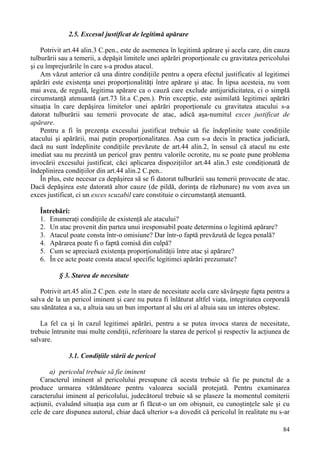 84 
2.5. Excesul justificat de legitimă apărare 
Potrivit art.44 alin.3 C.pen., este de asemenea în legitimă apărare şi acela care, din cauza 
tulburării sau a temerii, a depăşit limitele unei apărări proporţionale cu gravitatea pericolului 
şi cu împrejurările în care s-a produs atacul. 
Am văzut anterior că una dintre condiţiile pentru a opera efectul justificativ al legitimei 
apărări este existenţa unei proporţionalităţi între apărare şi atac. În lipsa acesteia, nu vom 
mai avea, de regulă, legitima apărare ca o cauză care exclude antijuridicitatea, ci o simplă 
circumstanţă atenuantă (art.73 lit.a C.pen.). Prin excepţie, este asimilată legitimei apărări 
situaţia în care depăşirea limitelor unei apărări proporţionale cu gravitatea atacului s-a 
datorat tulburării sau temerii provocate de atac, adică aşa-numitul exces justificat de 
apărare. 
Pentru a fi în prezenţa excesului justificat trebuie să fie îndeplinite toate condiţiile 
atacului şi apărării, mai puţin proporţionalitatea. Aşa cum s-a decis în practica judiciară, 
dacă nu sunt îndeplinite condiţiile prevăzute de art.44 alin.2, în sensul că atacul nu este 
imediat sau nu prezintă un pericol grav pentru valorile ocrotite, nu se poate pune problema 
invocării excesului justificat, căci aplicarea dispoziţiilor art.44 alin.3 este condiţionată de 
îndeplinirea condiţiilor din art.44 alin.2 C.pen.. 
În plus, este necesar ca depăşirea să se fi datorat tulburării sau temerii provocate de atac. 
Dacă depăşirea este datorată altor cauze (de pildă, dorinţa de răzbunare) nu vom avea un 
exces justificat, ci un exces scuzabil care constituie o circumstanţă atenuantă. 
Întrebări: 
1. Enumeraţi condiţiile de existenţă ale atacului? 
2. Un atac provenit din partea unui iresponsabil poate determina o legitimă apărare? 
3. Atacul poate consta într-o omisiune? Dar într-o faptă prevăzută de legea penală? 
4. Apărarea poate fi o faptă comisă din culpă? 
5. Cum se apreciază existenţa proporţionalităţii între atac şi apărare? 
6. În ce acte poate consta atacul specific legitimei apărări prezumate? 
§ 3. Starea de necesitate 
Potrivit art.45 alin.2 C.pen. este în stare de necesitate acela care săvârşeşte fapta pentru a 
salva de la un pericol iminent şi care nu putea fi înlăturat altfel viaţa, integritatea corporală 
sau sănătatea a sa, a altuia sau un bun important al său ori al altuia sau un interes obştesc. 
La fel ca şi în cazul legitimei apărări, pentru a se putea invoca starea de necesitate, 
trebuie întrunite mai multe condiţii, referitoare la starea de pericol şi respectiv la acţiunea de 
salvare. 
3.1. Condiţiile stării de pericol 
a) pericolul trebuie să fie iminent 
Caracterul iminent al pericolului presupune că acesta trebuie să fie pe punctul de a 
produce urmarea vătămătoare pentru valoarea socială protejată. Pentru examinarea 
caracterului iminent al pericolului, judecătorul trebuie să se plaseze la momentul comiterii 
acţiunii, evaluând situaţia aşa cum ar fi făcut-o un om obişnuit, cu cunoştinţele sale şi cu 
cele de care dispunea autorul, chiar dacă ulterior s-a dovedit că pericolul în realitate nu s-ar 
 