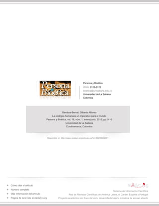 Persona y Bioética
ISSN: 0123-3122
bioetica@unisabana.edu.co
Universidad de La Sabana
Colombia
Gamboa-Bernal, Gilberto Alfonso
La ecología humanaes un imperativo para el mundo
Persona y Bioética, vol. 19, núm. 1, enero-junio, 2015, pp. 5-10
Universidad de La Sabana
Cundinamarca, Colombia
Disponible en: http://www.redalyc.org/articulo.oa?id=83239024001
Cómo citar el artículo
Número completo
Más información del artículo
Página de la revista en redalyc.org
Sistema de Información Científica
Red de Revistas Científicas de América Latina, el Caribe, España y Portugal
Proyecto académico sin fines de lucro, desarrollado bajo la iniciativa de acceso abierto
 