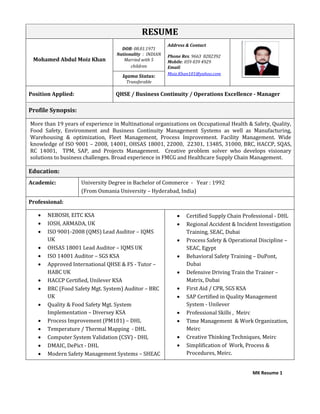 MK Resume 1
RESUME
Mohamed Abdul Moiz Khan
DOB: 08.01.1971
Nationality : INDIAN
Married with 5
children
Address & Contact
Phone Res. 9663 8282392
Mobile: 059 039 4929
Email:
Moiz.Khan101@yahoo.com
Iqama Status:
Transferable
Position Applied: QHSE / Business Continuity / Operations Excellence - Manager
Profile Synopsis:
More than 19 years of experience in Multinational organizations on Occupational Health & Safety, Quality,
Food Safety, Environment and Business Continuity Management Systems as well as Manufacturing,
Warehousing & optimization, Fleet Management, Process Improvement. Facility Management. Wide
knowledge of ISO 9001 – 2008, 14001, OHSAS 18001, 22000, 22301, 13485, 31000, BRC, HACCP, SQAS,
RC 14001, TPM, SAP, and Projects Management. Creative problem solver who develops visionary
solutions to business challenges. Broad experience in FMCG and Healthcare Supply Chain Management.
Education:
Academic: University Degree in Bachelor of Commerce - Year : 1992
(From Osmania University – Hyderabad, India)
Professional:
 NEBOSH, EITC KSA
 IOSH, ARMADA, UK
 ISO 9001-2008 (QMS) Lead Auditor – IQMS
UK
 OHSAS 18001 Lead Auditor – IQMS UK
 ISO 14001 Auditor – SGS KSA
 Approved International QHSE & FS - Tutor –
HABC UK
 HACCP Certified, Unilever KSA
 BRC (Food Safety Mgt. System) Auditor – BRC
UK
 Quality & Food Safety Mgt. System
Implementation – Diversey KSA
 Process Improvement (PM101) – DHL
 Temperature / Thermal Mapping - DHL
 Computer System Validation (CSV) - DHL
 DMAIC, DePict - DHL
 Modern Safety Management Systems – SHEAC
 Certified Supply Chain Professional - DHL
 Regional Accident & Incident Investigation
Training, SEAC, Dubai
 Process Safety & Operational Discipline –
SEAC, Egypt
 Behavioral Safety Training – DuPont,
Dubai
 Defensive Driving Train the Trainer –
Matrix, Dubai
 First Aid / CPR, SGS KSA
 SAP Certified in Quality Management
System - Unilever
 Professional Skills , Meirc
 Time Management & Work Organization,
Meirc
 Creative Thinking Techniques, Meirc
 Simplification of Work, Process &
Procedures, Meirc.
 