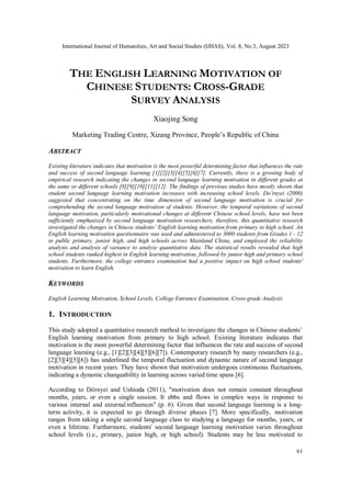 International Journal of Humanities, Art and Social Studies (IJHAS), Vol. 8, No.3, August 2023
61
THE ENGLISH LEARNING MOTIVATION OF
CHINESE STUDENTS: CROSS-GRADE
SURVEY ANALYSIS
Xiaojing Song
Marketing Trading Centre, Xizang Province, People’s Republic of China
ABSTRACT
Existing literature indicates that motivation is the most powerful determining factor that influences the rate
and success of second language learning [1][2][3][4][5][6][7]. Currently, there is a growing body of
empirical research indicating the changes in second language learning motivation in different grades at
the same or different schools [8][9][10][11][12]. The findings of previous studies have mostly shown that
student second language learning motivation increases with increasing school levels. Do¨rnyei (2000)
suggested that concentrating on the time dimension of second language motivation is crucial for
comprehending the second language motivation of students. However, the temporal variations of second
language motivation, particularly motivational changes at different Chinese school levels, have not been
sufficiently emphasized by second language motivation researchers, therefore, this quantitative research
investigated the changes in Chinese students’ English learning motivation from primary to high school. An
English learning motivation questionnaire was used and administered to 3000 students from Grades 1 - 12
in public primary, junior high, and high schools across Mainland China, and employed the reliability
analysis and analysis of variance to analyze quantitative data. The statistical results revealed that high
school students ranked highest in English learning motivation, followed by junior high and primary school
students. Furthermore, the college entrance examination had a positive impact on high school students'
motivation to learn English.
KEYWORDS
English Learning Motivation, School Levels, College Entrance Examination, Cross-grade Analysis
1. INTRODUCTION
This study adopted a quantitative research method to investigate the changes in Chinese students’
English learning motivation from primary to high school. Existing literature indicates that
motivation is the most powerful determining factor that influences the rate and success of second
language learning (e.g., [1][2][3][4][5][6][7]). Contemporary research by many researchers (e.g.,
[2][3][4][5][6]) has underlined the temporal fluctuation and dynamic nature of second language
motivation in recent years. They have shown that motivation undergoes continuous fluctuations,
indicating a dynamic changeability in learning across varied time spans [6].
According to Dörnyei and Ushioda (2011), "motivation does not remain constant throughout
months, years, or even a single session. It ebbs and flows in complex ways in response to
various internal and externalinfluences" (p. 6). Given that second language learning is a long-
term activity, it is expected to go through diverse phases [7]. More specifically, motivation
ranges from taking a single second language class to studying a language for months, years, or
even a lifetime. Furthermore, students' second language learning motivation varies throughout
school levels (i.e., primary, junior high, or high school). Students may be less motivated to
 