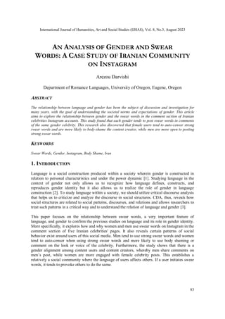 International Journal of Humanities, Art and Social Studies (IJHAS), Vol. 8, No.3, August 2023
83
AN ANALYSIS OF GENDER AND SWEAR
WORDS: A CASE STUDY OF IRANIAN COMMUNITY
ON INSTAGRAM
Arezou Darvishi
Department of Romance Languages, University of Oregon, Eugene, Oregon
ABSTRACT
The relationship between language and gender has been the subject of discussion and investigation for
many years, with the goal of understanding the societal norms and expectations of gender. This article
aims to explore the relationship between gender and the swear words in the comment section of Iranian
celebrities Instagram accounts. This study found that each gender tends to post swear words in comments
of the same gender celebrity. This research also discovered that female users tend to auto-censor strong
swear words and are more likely to body-shame the content creator, while men are more open to posting
strong swear words.
KEYWORDS
Swear Words, Gender, Instagram, Body Shame, Iran
1. INTRODUCTION
Language is a social construction produced within a society wherein gender is constructed in
relation to personal characteristics and under the power dynamic [1]. Studying language in the
context of gender not only allows us to recognize how language defines, constructs, and
reproduces gender identity but it also allows us to realize the role of gender in language
construction [2]. To study language within a society, we should utilize critical discourse analysis
that helps us to criticize and analyze the discourse in social structures. CDA, thus, reveals how
social structures are related to social patterns, discourses, and relations and allows researchers to
treat such patterns in a critical way and to understand the relation of language and gender [3].
This paper focuses on the relationship between swear words, a very important feature of
language, and gender to confirm the previous studies on language and its role in gender identity.
More specifically, it explores how and why women and men use swear words on Instagram in the
comment section of five Iranian celebrities' pages. It also reveals certain patterns of social
behavior exist around users of this social media. Men tend to use strong swear words and women
tend to auto-censor when using strong swear words and more likely to use body shaming or
comment on the look or voice of the celebrity. Furthermore, the study shows that there is a
gender alignment among content users and content creators, whereby men share comments on
men’s post, while women are more engaged with female celebrity posts. This establishes a
relatively a social community where the language of users affects others. If a user initiates swear
words, it tends to provoke others to do the same.
 
