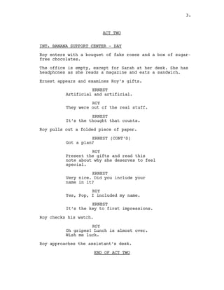 ACT TWO
INT. BANANA SUPPORT CENTER - DAY
Roy enters with a bouquet of fake roses and a box of sugar-
free chocolates.
The office is empty, except for Sarah at her desk. She has
headphones as she reads a magazine and eats a sandwich.
Ernest appears and examines Roy’s gifts.
ERNEST
Artificial and artificial.
ROY
They were out of the real stuff.
ERNEST
It’s the thought that counts.
Roy pulls out a folded piece of paper.
ERNEST (CONT’D)
Got a plan?
ROY
Present the gifts and read this
note about why she deserves to feel
special.
ERNEST
Very nice. Did you include your
name in it?
ROY
Yes, Pop, I included my name.
ERNEST
It’s the key to first impressions.
Roy checks his watch.
ROY
Oh gripes! Lunch is almost over.
Wish me luck.
Roy approaches the assistant’s desk.
END OF ACT TWO
3.
 