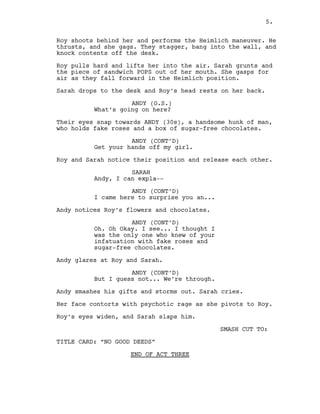 Roy shoots behind her and performs the Heimlich maneuver. He
thrusts, and she gags. They stagger, bang into the wall, and
knock contents off the desk.
Roy pulls hard and lifts her into the air. Sarah grunts and
the piece of sandwich POPS out of her mouth. She gasps for
air as they fall forward in the Heimlich position.
Sarah drops to the desk and Roy’s head rests on her back.
ANDY (O.S.)
What’s going on here?
Their eyes snap towards ANDY (30s), a handsome hunk of man,
who holds fake roses and a box of sugar-free chocolates.
ANDY (CONT’D)
Get your hands off my girl.
Roy and Sarah notice their position and release each other.
SARAH
Andy, I can expla--
ANDY (CONT’D)
I came here to surprise you an...
Andy notices Roy’s flowers and chocolates.
ANDY (CONT’D)
Oh. Oh Okay. I see... I thought I
was the only one who knew of your
infatuation with fake roses and
sugar-free chocolates.
Andy glares at Roy and Sarah.
ANDY (CONT’D)
But I guess not... We’re through.
Andy smashes his gifts and storms out. Sarah cries.
Her face contorts with psychotic rage as she pivots to Roy.
Roy’s eyes widen, and Sarah slaps him.
SMASH CUT TO:
TITLE CARD: “NO GOOD DEEDS”
END OF ACT THREE
5.
 