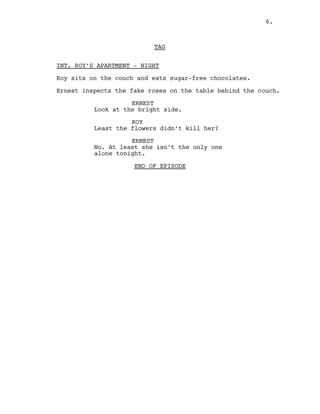 TAG
INT. ROY’S APARTMENT - NIGHT
Roy sits on the couch and eats sugar-free chocolates.
Ernest inspects the fake roses on the table behind the couch.
ERNEST
Look at the bright side.
ROY
Least the flowers didn’t kill her?
ERNEST
No. At least she isn’t the only one
alone tonight.
END OF EPISODE
6.
 