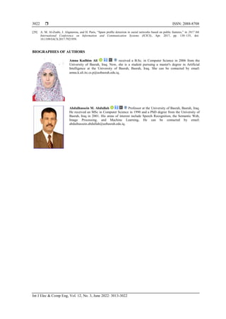  ISSN: 2088-8708
Int J Elec & Comp Eng, Vol. 12, No. 3, June 2022: 3013-3022
3022
[29] A. M. Al-Zoubi, J. Alqatawna, and H. Paris, “Spam profile detection in social networks based on public features,” in 2017 8th
International Conference on Information and Communication Systems (ICICS), Apr. 2017, pp. 130–135, doi:
10.1109/IACS.2017.7921959.
BIOGRAPHIES OF AUTHORS
Amna Kadhim Ali received a B.Sc. in Computer Science in 2006 from the
University of Basrah, Iraq. Now, she is a student pursuing a master's degree in Artificial
Intelligence at the University of Basrah, Basrah, Iraq. She can be contacted by email:
amna.k.ali.itc.cs.p@uobasrah.edu.iq.
Abdulhussein M. Abdullah Professor at the University of Basrah, Basrah, Iraq.
He received an MSc in Computer Science in 1990 and a PhD degree from the University of
Basrah, Iraq in 2001. His areas of interest include Speech Recognition, the Semantic Web,
Image Processing, and Machine Learning. He can be contacted by email:
abduihussein.abdullah@uobasrah.edu.iq.
 