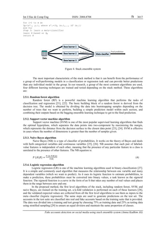 Int J Elec & Comp Eng ISSN: 2088-8708 
Fake accounts detection on social media using stack ensemble system (Amna Kadhim Ali)
3017
for i=1 to m do
Dₕ={xʹᵢ, yᵢ}, where xʹᵢ={h₁ (xᵢ),…., hT (xᵢ)}
end for
Step 3: learn a meta-classifier
learn H based on Dₕ
return H
Figure 4. Stack ensemble system
The most important characteristic of the stack method is that it can benefit from the performance of
a group of well-performing models in a classification or regression task and can provide better predictions
than any individual model in the group. In our research, a group of the most common algorithms are used,
four different learning techniques are trained and tested depending on the stack method. These algorithms
are:
2.5.1. Random forest algorithm
Random forest (RF) is a powerful machine learning algorithm that performs the tasks of
classification and regression [21], [22]. The basic building block of a random forest is derived from the
decision tree. The model is obtained by dividing the data into bootstrapping samples depending on the
number of trees that we want to perform, building a simple prediction model within each section, and
combining their outputs based on the bagging ensemble learning technique to get to the final prediction.
2.5.2. Support vector machine algorithm
Support vector machine (SVM) is one of the most popular supervised learning algorithms that finds
the optimal hyperplane, which separates the data points into two-component by maximizing the margin,
which represents the distance from the decision surface to the closest data point [23], [24]. SVM is effective
in cases where the number of dimensions is greater than the number of samples given.
2.5.3. Naïve Bayes algorithm
Naive Bayes (NB) is a type of classifier of probabilities. It works on the theory of Bayes and deals
with both categorical variables and continuous variables [25], [26]. NB assumes that each pair of labeled-
value features is independent of each other, meaning that the presence of any particular feature in a class is
unrelated to the presence of other features. The NB equation is:
𝑃 (𝐴𝐵) =
P (A) P(BA)
𝑃(B)
(4)
2.5.4. Logistic regression algorithm
Logistic regression (LR) is one of the machine learning algorithms used in binary classification [27].
It is a simple and commonly used algorithm that measures the relationship between one variable and many
dependent variables (which we want to predict). As it uses its logistic function to estimate probabilities, to
make a prediction, these probabilities must be converted into binary values, a task known as the sigmoid
function. The sigmoid function is a curve in the form of an S that takes any number of real values and places
them in the range between zero and one.
In the proposed method, the first level algorithms of the stack, including random forest, SVM, and
naive Bayes, are trained on the training set, a k-fold validation is performed on each of these learners [28],
and the validated expected values are collected from all the first level algorithms to use them as inputs to the
meta classifier (logistic regression). The same steps are used to generate predictions on the test set. The
accounts in the test suite are classified into real and fake accounts based on the training suite that is provided.
The data was divided into a training and test group by choosing 75% as training data and 25% as testing data
using stratified sampling [29] to ensure an equal division and maintain the same proportion of classes.
 