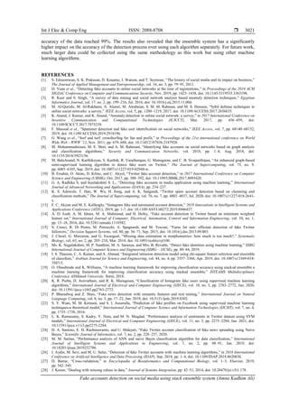 Int J Elec & Comp Eng ISSN: 2088-8708 
Fake accounts detection on social media using stack ensemble system (Amna Kadhim Ali)
3021
accuracy of the data reached 99%. The results also revealed that the ensemble system has a significantly
higher impact on the accuracy of the detection process over using each algorithm separately. For future work,
much larger data could be collected using the same methodology as this work but using other machine
learning algorithms.
REFERENCES
[1] S. Edosomwan, S. K. Prakasan, D. Kouame, J. Watson, and T. Seymour, “The history of social media and its impact on business,”
The Journal of Applied Management and Entrepreneurship, vol. 16, no. 3, pp. 79–91, 2011.
[2] D. Yuan et al., “Detecting fake accounts in online social networks at the time of registrations,” in Proceedings of the 2019 ACM
SIGSAC Conference on Computer and Communications Security, Nov. 2019, pp. 1423–1438, doi: 10.1145/3319535.3363198.
[3] R. Kaur and S. Singh, “A survey of data mining and social network analysis based anomaly detection techniques,” Egyptian
Informatics Journal, vol. 17, no. 2, pp. 199–216, Jul. 2016, doi: 10.1016/j.eij.2015.11.004.
[4] M. Al-Qurishi, M. Al-Rakhami, A. Alamri, M. Alrubaian, S. M. M. Rahman, and M. S. Hossain, “Sybil defense techniques in
online social networks: a survey,” IEEE Access, vol. 5, pp. 1200–1219, 2017, doi: 10.1109/ACCESS.2017.2656635.
[5] K. Anand, J. Kumar, and K. Anand, “Anomaly detection in online social network: a survey,” in 2017 International Conference on
Inventive Communication and Computational Technologies (ICICCT), Mar. 2017, pp. 456–459, doi:
10.1109/ICICCT.2017.7975239.
[6] F. Masood et al., “Spammer detection and fake user identification on social networks,” IEEE Access, vol. 7, pp. 68140–68152,
2019, doi: 10.1109/ACCESS.2019.2918196.
[7] G. Wang et al., “Serf and turf: crowdturfing for fun and profit,” in Proceedings of the 21st international conference on World
Wide Web - WWW ’12, Nov. 2011, pp. 679–688, doi: 10.1145/2187836.2187928.
[8] M. Mohammadrezaei, M. E. Shiri, and A. M. Rahmani, “Identifying fake accounts on social networks based on graph analysis
and classification algorithms,” Security and Communication Networks, vol. 2018, pp. 1–8, Aug. 2018, doi:
10.1155/2018/5923156.
[9] M. BalaAnand, N. Karthikeyan, S. Karthik, R. Varatharajan, G. Manogaran, and C. B. Sivaparthipan, “An enhanced graph-based
semi-supervised learning algorithm to detect fake users on Twitter,” The Journal of Supercomputing, vol. 75, no. 9,
pp. 6085–6105, Sep. 2019, doi: 10.1007/s11227-019-02948-w.
[10] B. Ersahin, O. Aktas, D. Kilinc, and C. Akyol, “Twitter fake account detection,” in 2017 International Conference on Computer
Science and Engineering (UBMK), Oct. 2017, pp. 388–392, doi: 10.1109/UBMK.2017.8093420.
[11] G. A, Radhika S, and Jayalakshmi S. L., “Detecting fake accounts in media application using machine learning,” International
Journal of Advanced Networking and Applications (IJANA), pp. 234–237.
[12] K. S. Adewole, T. Han, W. Wu, H. Song, and A. K. Sangaiah, “Twitter spam account detection based on clustering and
classification methods,” The Journal of Supercomputing, vol. 76, no. 7, pp. 4802–4837, Jul. 2020, doi: 10.1007/s11227-018-2641-
x.
[13] F. C. Akyon and M. E. Kalfaoglu, “Instagram fake and automated account detection,” 2019 Innovations in Intelligent Systems and
Applications Conference (ASYU), 2019, pp. 1-7, doi: 10.1109/ASYU48272.2019.8946437.
[14] A. El Azab, A. M. Idrees, M. A. Mahmoud, and H. Hefny, “Fake account detection in Twitter based on minimum weighted
feature set,” International Journal of Computer, Electrical, Automation, Control and Information Engineering, vol. 10, no. 1,
pp. 13–18, 2016, doi: 10.5281/zenodo.1110582.
[15] S. Cresci, R. Di Pietro, M. Petrocchi, A. Spognardi, and M. Tesconi, “Fame for sale: efficient detection of fake Twitter
followers,” Decision Support Systems, vol. 80, pp. 56–71, Sep. 2015, doi: 10.1016/j.dss.2015.09.003.
[16] J. Clavel, G. Merceron, and G. Escarguel, “Missing data estimation in morphometrics: how much is too much?,” Systematic
Biology, vol. 63, no. 2, pp. 203–218, Mar. 2014, doi: 10.1093/sysbio/syt100.
[17] Ms. K. Nagalakshmi, M. P. Nanthini, M. A. Saranya, and Mrs. B. Revathi, “Detect fake identities using machine learning,” SSRG
International Journal of Computer Science and Engineering (SSRG – IJCSE), pp. 80–84, 2019.
[18] I. S. Thaseen, C. A. Kumar, and A. Ahmad, “Integrated intrusion detection model using chi-square feature selection and ensemble
of classifiers,” Arabian Journal for Science and Engineering, vol. 44, no. 4, pp. 3357–3368, Apr. 2019, doi: 10.1007/s13369-018-
3507-5.
[19] O. Olasehinde and K. Williams, “A machine learning framework for improving classification accuracy using stacked ensemble a
machine learning framework for improving classification accuracy using stacked ensemble,” ISTEAMS Multidisciplinary
Conference AlHikmah University. Ilorin, 2018.
[20] K. R. Purba, D. Asirvatham, and R. K. Murugesan, “Classification of Instagram fake users using supervised machine learning
algorithms,” International Journal of Electrical and Computer Engineering (IJECE), vol. 10, no. 3, pp. 2763–2772, Jun. 2020,
doi: 10.11591/ijece.v10i3.pp2763-2772.
[21] P. Bharadwaj and Z. Shao, “Fake news detection with semantic features and text mining,” International Journal on Natural
Language Computing, vol. 8, no. 3, pp. 17–22, Jun. 2019, doi: 10.5121/ijnlc.2019.8302.
[22] S. Y. Wani, M. M. Kirmani, and S. I. Ansarulla, “Prediction of fake profiles on Facebook using supervised machine learning
techniques-a theoretical model,” International Journal of Computer Science and Information Technologies (IJCSIT), vol. 7, no. 4,
pp. 1735–1738, 2016.
[23] L. K. Ramasamy, S. Kadry, Y. Nam, and M. N. Meqdad, “Performance analysis of sentiments in Twitter dataset using SVM
models,” International Journal of Electrical and Computer Engineering (IJECE), vol. 11, no. 3, pp. 2275–2284, Jun. 2021, doi:
10.11591/ijece.v11i3.pp2275-2284.
[24] H. A. Santoso, E. H. Rachmawanto, and U. Hidayati, “Fake Twitter account classification of fake news spreading using Naive
Bayes,” Scientific Journal of Informatics, vol. 7, no. 2, pp. 228–237, 2020.
[25] M. M. Saritas, “Performance analysis of ANN and naive Bayes classification algorithm for data classification,” International
Journal of Intelligent Systems and Applications in Engineering, vol. 7, no. 2, pp. 88–91, Jan. 2019, doi:
10.18201/ijisae.2019252786.
[26] I. Aydin, M. Sevi, and M. U. Salur, “Detection of fake Twitter accounts with machine learning algorithms,” in 2018 International
Conference on Artificial Intelligence and Data Processing (IDAP), Sep. 2018, pp. 1–4, doi: 10.1109/IDAP.2018.8620830.
[27] D. Berrar, “Cross-validation,” in Encyclopedia of Bioinformatics and Computational Biology, vol. 1–3, Elsevier, 2019,
pp. 542–545.
[28] J. Kaiser, “Dealing with missing values in data,” Journal of Systems Integration, pp. 42–51, 2014, doi: 10.20470/jsi.v5i1.178.
 