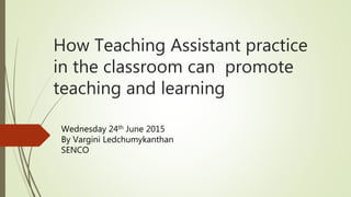 How Teaching Assistant practice
in the classroom can promote
teaching and learning
Wednesday 24th June 2015
By Vargini Ledchumykanthan
SENCO
 