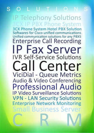 IP Telephony Solu ons
3CX Phone System Hotel PBX Solu on
3CX IP PBX Phone System
So wares for Cisco uniﬁed communica ons
Uniﬁed communica on solu ons for any PBXS
Enterprise Call Recording
IP Fax ServerIVR Self-Service Solu ons
Call CenterViciDial - Queue Metrics
Audio & Video Conferencing
Professional Audio
IP Video Surveillance Solu ons
VPN - LAN Security Solu ons
Enterprise Network Monitoring
Small Business Server
C R M
S O L U T I O N S
 