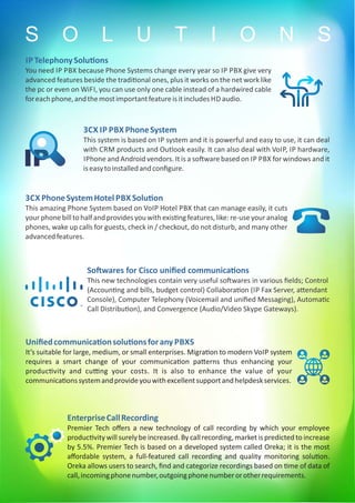 IP TelephonySolu ons
You need IP PBX because Phone Systems change every year so IP PBX give very
advanced features beside the tradi onal ones, plus it works on the net work like
the pc or even on WiFI, you can use only one cable instead of a hardwired cable
foreachphone,andthemostimportantfeatureisitincludes HD audio.
3CX IP PBX PhoneSystem
This system is based on IP system and it is powerful and easy to use, it can deal
with CRM products and Outlook easily. It can also deal with VoIP, IP hardware,
IPhone and Android vendors. It is a so ware based on IP PBX for windows and it
iseasytoinstalledandconﬁgure.
3CX PhoneSystemHotel PBX Solu on
This amazing Phone System based on VoIP Hotel PBX that can manage easily, it cuts
yourphonebilltohalfandprovidesyouwithexis ngfeatures,like:re-useyouranalog
phones, wake up calls for guests, check in / checkout, do not disturb, and many other
advancedfeatures.
So wares for Cisco uniﬁed communica ons
This new technologies contain very useful so wares in various ﬁelds; Control
(Accoun ng and bills, budget control) Collabora on (IP Fax Server, a endant
Console), Computer Telephony (Voicemail and uniﬁed Messaging), Automa c
Call Distribu on), and Convergence (Audio/Video Skype Gateways).
Uniﬁedcommunica onsolu onsforany PBXS
It’s suitable for large, medium, or small enterprises. Migra on to modern VoIP system
requires a smart change of your communica on pa erns thus enhancing your
produc vity and cu ng your costs. It is also to enhance the value of your
communica onssystemandprovideyouwithexcellentsupportandhelpdeskservices.
EnterpriseCallRecording
Premier Tech oﬀers a new technology of call recording by which your employee
produc vity will surely be increased. By call recording, market is predicted to increase
by 5.5%. Premier Tech is based on a developed system called Oreka; it is the most
aﬀordable system, a full-featured call recording and quality monitoring solu on.
Oreka allows users to search, ﬁnd and categorize recordings based on me of data of
call,incomingphonenumber,outgoingphonenumberorotherrequirements.
S O L U T I O N S
 